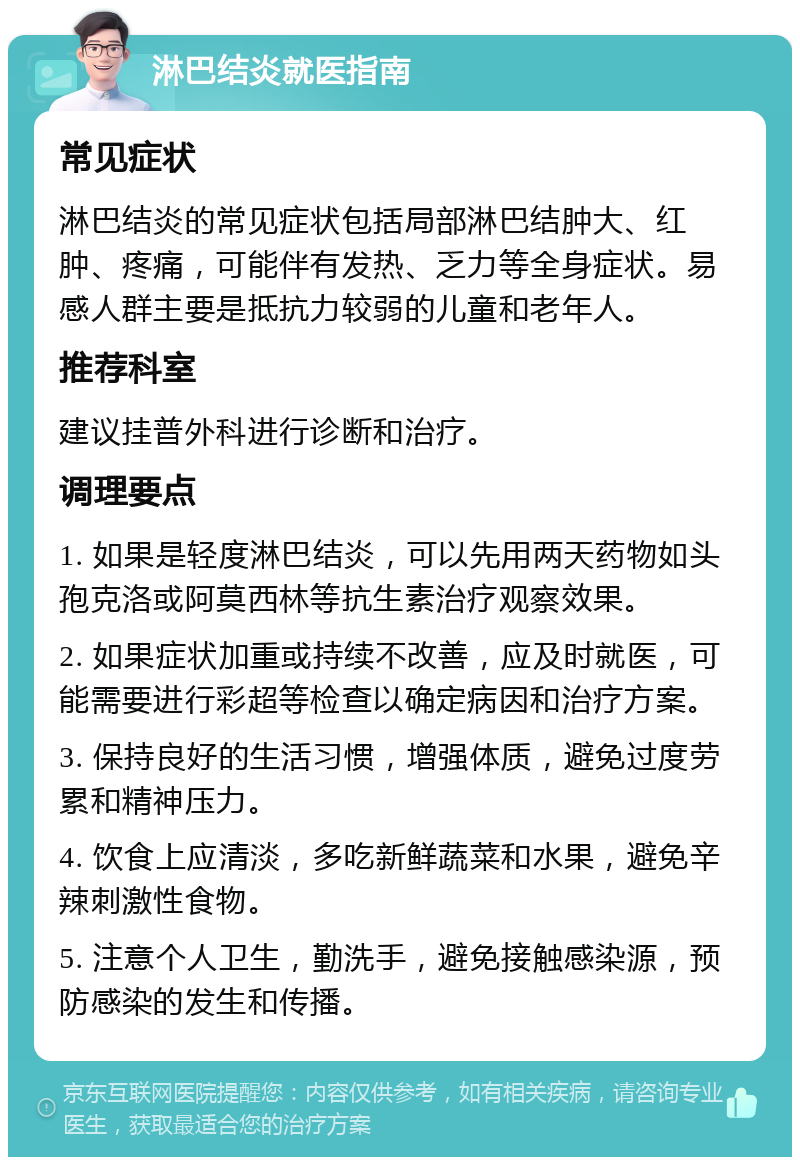 淋巴结炎就医指南 常见症状 淋巴结炎的常见症状包括局部淋巴结肿大、红肿、疼痛，可能伴有发热、乏力等全身症状。易感人群主要是抵抗力较弱的儿童和老年人。 推荐科室 建议挂普外科进行诊断和治疗。 调理要点 1. 如果是轻度淋巴结炎，可以先用两天药物如头孢克洛或阿莫西林等抗生素治疗观察效果。 2. 如果症状加重或持续不改善，应及时就医，可能需要进行彩超等检查以确定病因和治疗方案。 3. 保持良好的生活习惯，增强体质，避免过度劳累和精神压力。 4. 饮食上应清淡，多吃新鲜蔬菜和水果，避免辛辣刺激性食物。 5. 注意个人卫生，勤洗手，避免接触感染源，预防感染的发生和传播。