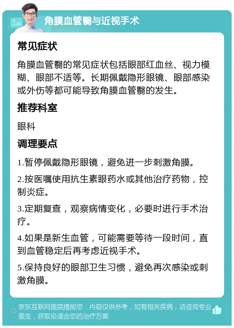 角膜血管翳与近视手术 常见症状 角膜血管翳的常见症状包括眼部红血丝、视力模糊、眼部不适等。长期佩戴隐形眼镜、眼部感染或外伤等都可能导致角膜血管翳的发生。 推荐科室 眼科 调理要点 1.暂停佩戴隐形眼镜，避免进一步刺激角膜。 2.按医嘱使用抗生素眼药水或其他治疗药物，控制炎症。 3.定期复查，观察病情变化，必要时进行手术治疗。 4.如果是新生血管，可能需要等待一段时间，直到血管稳定后再考虑近视手术。 5.保持良好的眼部卫生习惯，避免再次感染或刺激角膜。