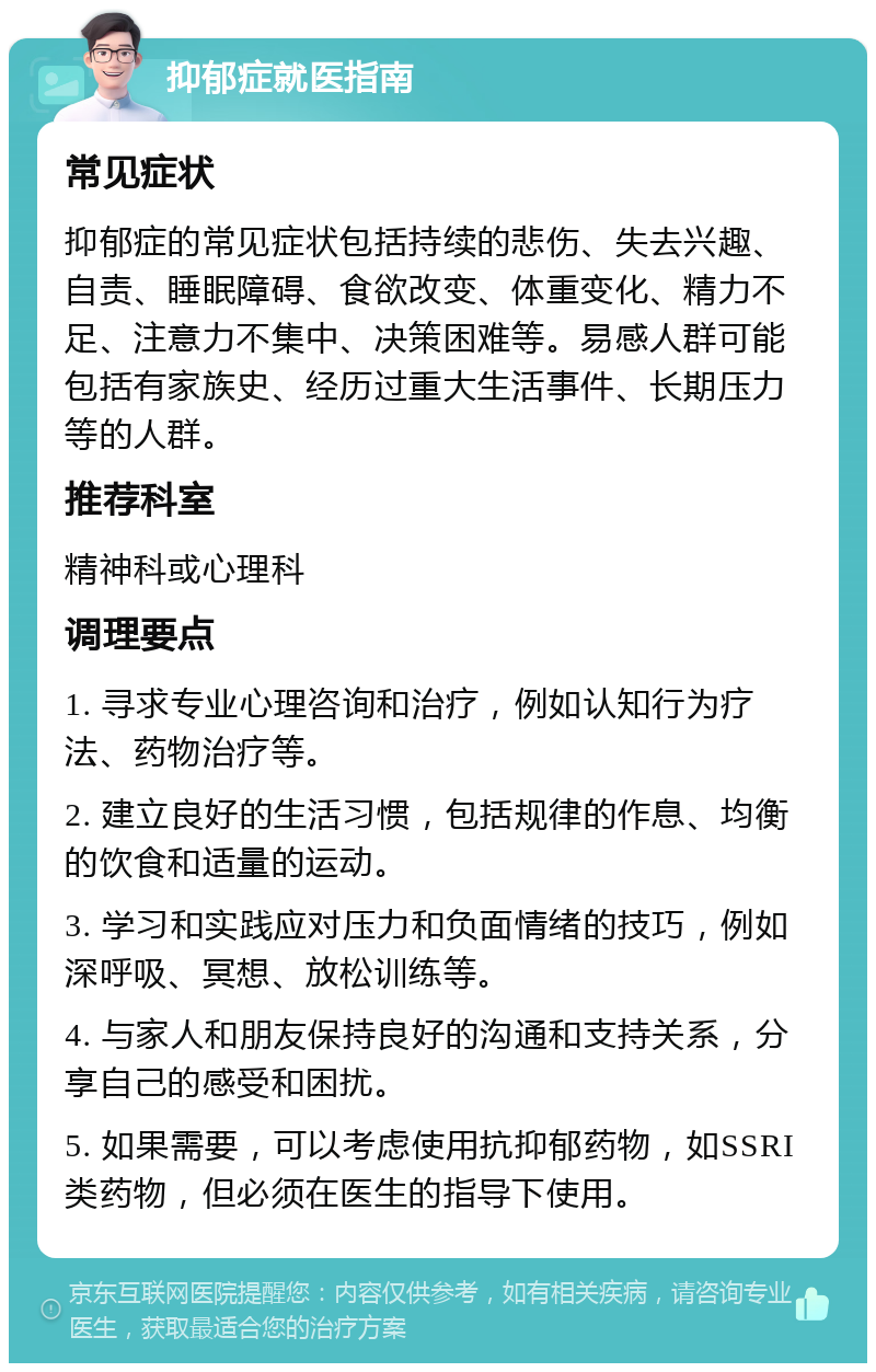 抑郁症就医指南 常见症状 抑郁症的常见症状包括持续的悲伤、失去兴趣、自责、睡眠障碍、食欲改变、体重变化、精力不足、注意力不集中、决策困难等。易感人群可能包括有家族史、经历过重大生活事件、长期压力等的人群。 推荐科室 精神科或心理科 调理要点 1. 寻求专业心理咨询和治疗，例如认知行为疗法、药物治疗等。 2. 建立良好的生活习惯，包括规律的作息、均衡的饮食和适量的运动。 3. 学习和实践应对压力和负面情绪的技巧，例如深呼吸、冥想、放松训练等。 4. 与家人和朋友保持良好的沟通和支持关系，分享自己的感受和困扰。 5. 如果需要，可以考虑使用抗抑郁药物，如SSRI类药物，但必须在医生的指导下使用。