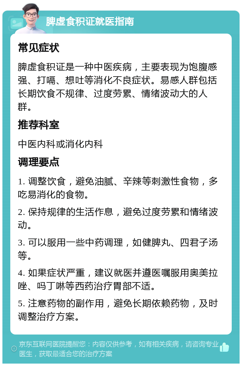 脾虚食积证就医指南 常见症状 脾虚食积证是一种中医疾病，主要表现为饱腹感强、打嗝、想吐等消化不良症状。易感人群包括长期饮食不规律、过度劳累、情绪波动大的人群。 推荐科室 中医内科或消化内科 调理要点 1. 调整饮食，避免油腻、辛辣等刺激性食物，多吃易消化的食物。 2. 保持规律的生活作息，避免过度劳累和情绪波动。 3. 可以服用一些中药调理，如健脾丸、四君子汤等。 4. 如果症状严重，建议就医并遵医嘱服用奥美拉唑、吗丁啉等西药治疗胃部不适。 5. 注意药物的副作用，避免长期依赖药物，及时调整治疗方案。