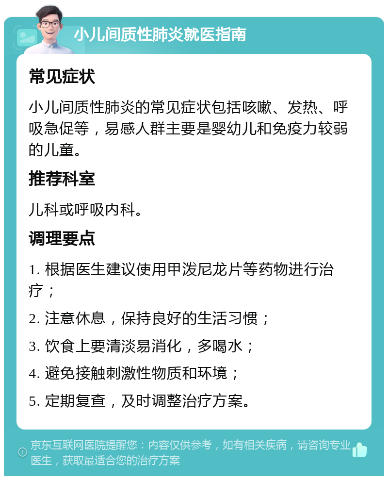 小儿间质性肺炎就医指南 常见症状 小儿间质性肺炎的常见症状包括咳嗽、发热、呼吸急促等，易感人群主要是婴幼儿和免疫力较弱的儿童。 推荐科室 儿科或呼吸内科。 调理要点 1. 根据医生建议使用甲泼尼龙片等药物进行治疗； 2. 注意休息，保持良好的生活习惯； 3. 饮食上要清淡易消化，多喝水； 4. 避免接触刺激性物质和环境； 5. 定期复查，及时调整治疗方案。