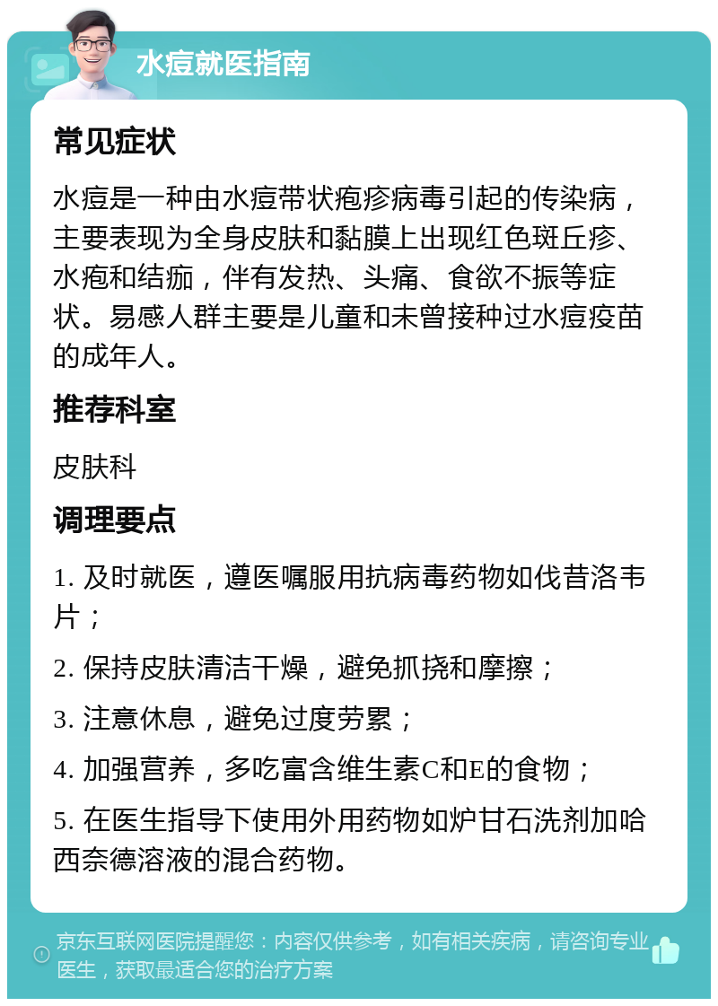 水痘就医指南 常见症状 水痘是一种由水痘带状疱疹病毒引起的传染病，主要表现为全身皮肤和黏膜上出现红色斑丘疹、水疱和结痂，伴有发热、头痛、食欲不振等症状。易感人群主要是儿童和未曾接种过水痘疫苗的成年人。 推荐科室 皮肤科 调理要点 1. 及时就医，遵医嘱服用抗病毒药物如伐昔洛韦片； 2. 保持皮肤清洁干燥，避免抓挠和摩擦； 3. 注意休息，避免过度劳累； 4. 加强营养，多吃富含维生素C和E的食物； 5. 在医生指导下使用外用药物如炉甘石洗剂加哈西奈德溶液的混合药物。