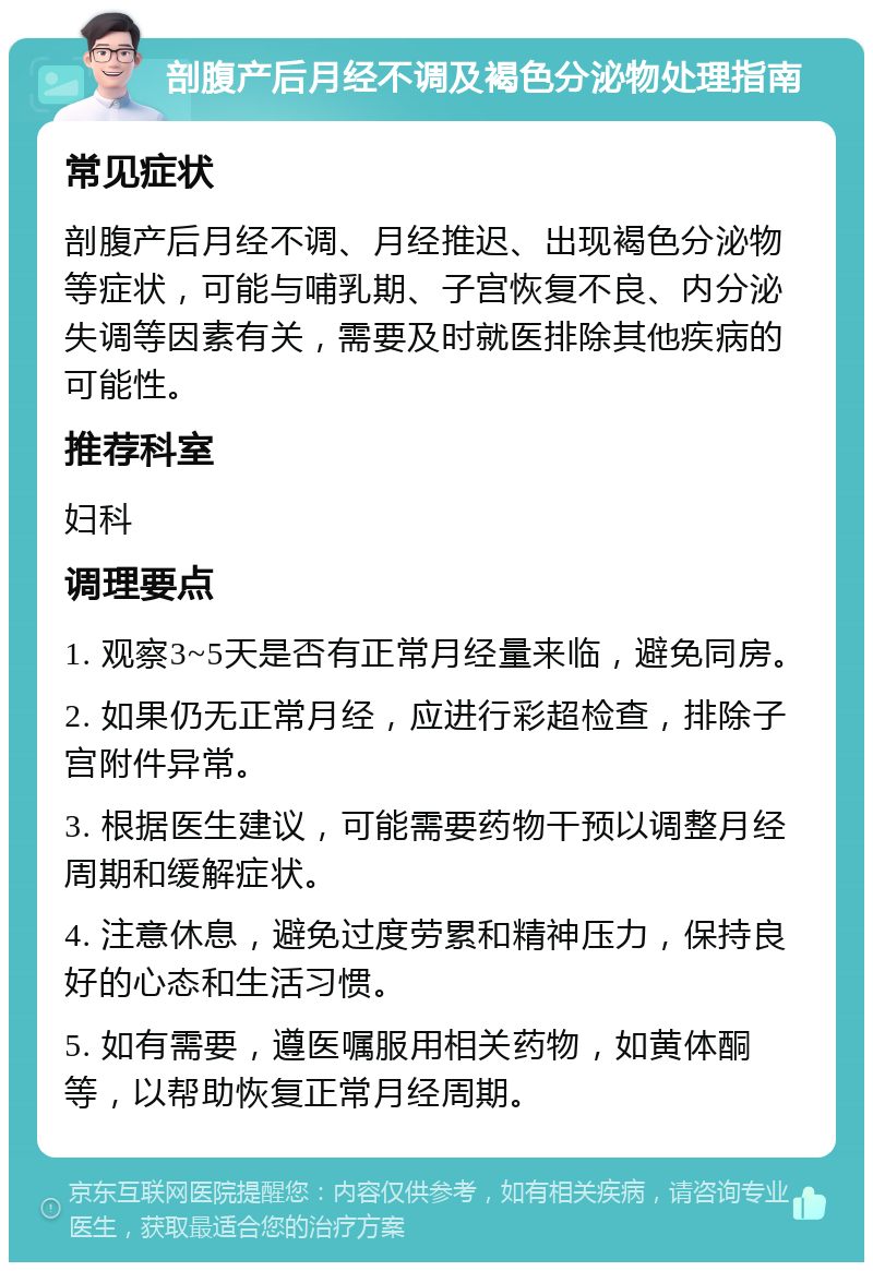 剖腹产后月经不调及褐色分泌物处理指南 常见症状 剖腹产后月经不调、月经推迟、出现褐色分泌物等症状，可能与哺乳期、子宫恢复不良、内分泌失调等因素有关，需要及时就医排除其他疾病的可能性。 推荐科室 妇科 调理要点 1. 观察3~5天是否有正常月经量来临，避免同房。 2. 如果仍无正常月经，应进行彩超检查，排除子宫附件异常。 3. 根据医生建议，可能需要药物干预以调整月经周期和缓解症状。 4. 注意休息，避免过度劳累和精神压力，保持良好的心态和生活习惯。 5. 如有需要，遵医嘱服用相关药物，如黄体酮等，以帮助恢复正常月经周期。