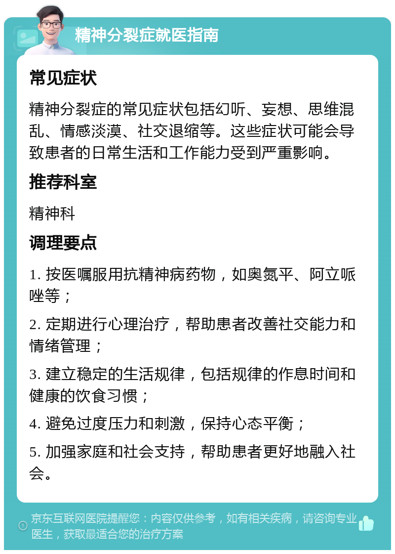 精神分裂症就医指南 常见症状 精神分裂症的常见症状包括幻听、妄想、思维混乱、情感淡漠、社交退缩等。这些症状可能会导致患者的日常生活和工作能力受到严重影响。 推荐科室 精神科 调理要点 1. 按医嘱服用抗精神病药物，如奥氮平、阿立哌唑等； 2. 定期进行心理治疗，帮助患者改善社交能力和情绪管理； 3. 建立稳定的生活规律，包括规律的作息时间和健康的饮食习惯； 4. 避免过度压力和刺激，保持心态平衡； 5. 加强家庭和社会支持，帮助患者更好地融入社会。