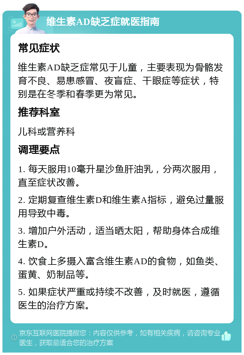 维生素AD缺乏症就医指南 常见症状 维生素AD缺乏症常见于儿童，主要表现为骨骼发育不良、易患感冒、夜盲症、干眼症等症状，特别是在冬季和春季更为常见。 推荐科室 儿科或营养科 调理要点 1. 每天服用10毫升星沙鱼肝油乳，分两次服用，直至症状改善。 2. 定期复查维生素D和维生素A指标，避免过量服用导致中毒。 3. 增加户外活动，适当晒太阳，帮助身体合成维生素D。 4. 饮食上多摄入富含维生素AD的食物，如鱼类、蛋黄、奶制品等。 5. 如果症状严重或持续不改善，及时就医，遵循医生的治疗方案。