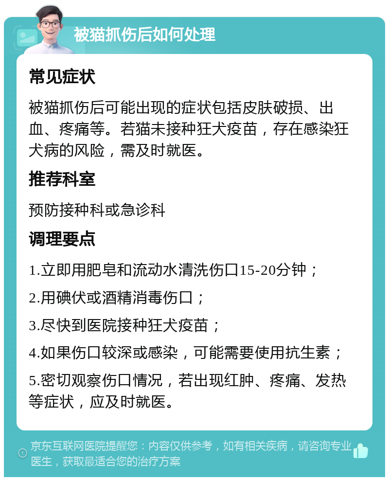 被猫抓伤后如何处理 常见症状 被猫抓伤后可能出现的症状包括皮肤破损、出血、疼痛等。若猫未接种狂犬疫苗，存在感染狂犬病的风险，需及时就医。 推荐科室 预防接种科或急诊科 调理要点 1.立即用肥皂和流动水清洗伤口15-20分钟； 2.用碘伏或酒精消毒伤口； 3.尽快到医院接种狂犬疫苗； 4.如果伤口较深或感染，可能需要使用抗生素； 5.密切观察伤口情况，若出现红肿、疼痛、发热等症状，应及时就医。