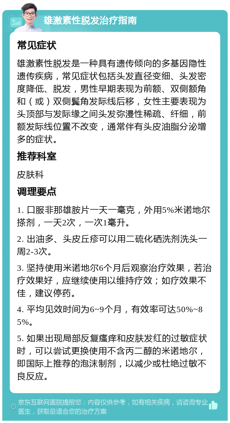 雄激素性脱发治疗指南 常见症状 雄激素性脱发是一种具有遗传倾向的多基因隐性遗传疾病，常见症状包括头发直径变细、头发密度降低、脱发，男性早期表现为前额、双侧额角和（或）双侧鬓角发际线后移，女性主要表现为头顶部与发际缘之间头发弥漫性稀疏、纤细，前额发际线位置不改变，通常伴有头皮油脂分泌增多的症状。 推荐科室 皮肤科 调理要点 1. 口服非那雄胺片一天一毫克，外用5%米诺地尔搽剂，一天2次，一次1毫升。 2. 出油多、头皮丘疹可以用二硫化硒洗剂洗头一周2-3次。 3. 坚持使用米诺地尔6个月后观察治疗效果，若治疗效果好，应继续使用以维持疗效；如疗效果不佳，建议停药。 4. 平均见效时间为6~9个月，有效率可达50%~85%。 5. 如果出现局部反复瘙痒和皮肤发红的过敏症状时，可以尝试更换使用不含丙二醇的米诺地尔，即国际上推荐的泡沫制剂，以减少或杜绝过敏不良反应。