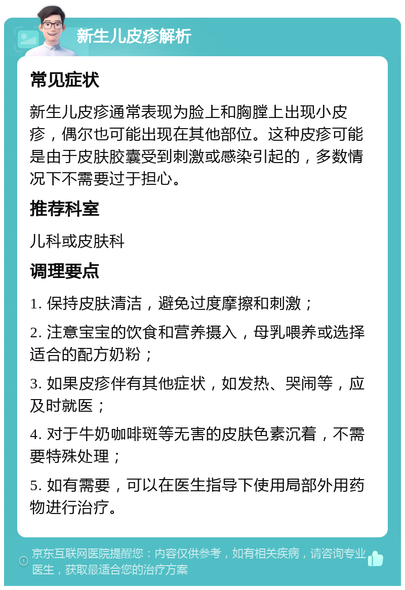 新生儿皮疹解析 常见症状 新生儿皮疹通常表现为脸上和胸膛上出现小皮疹，偶尔也可能出现在其他部位。这种皮疹可能是由于皮肤胶囊受到刺激或感染引起的，多数情况下不需要过于担心。 推荐科室 儿科或皮肤科 调理要点 1. 保持皮肤清洁，避免过度摩擦和刺激； 2. 注意宝宝的饮食和营养摄入，母乳喂养或选择适合的配方奶粉； 3. 如果皮疹伴有其他症状，如发热、哭闹等，应及时就医； 4. 对于牛奶咖啡斑等无害的皮肤色素沉着，不需要特殊处理； 5. 如有需要，可以在医生指导下使用局部外用药物进行治疗。