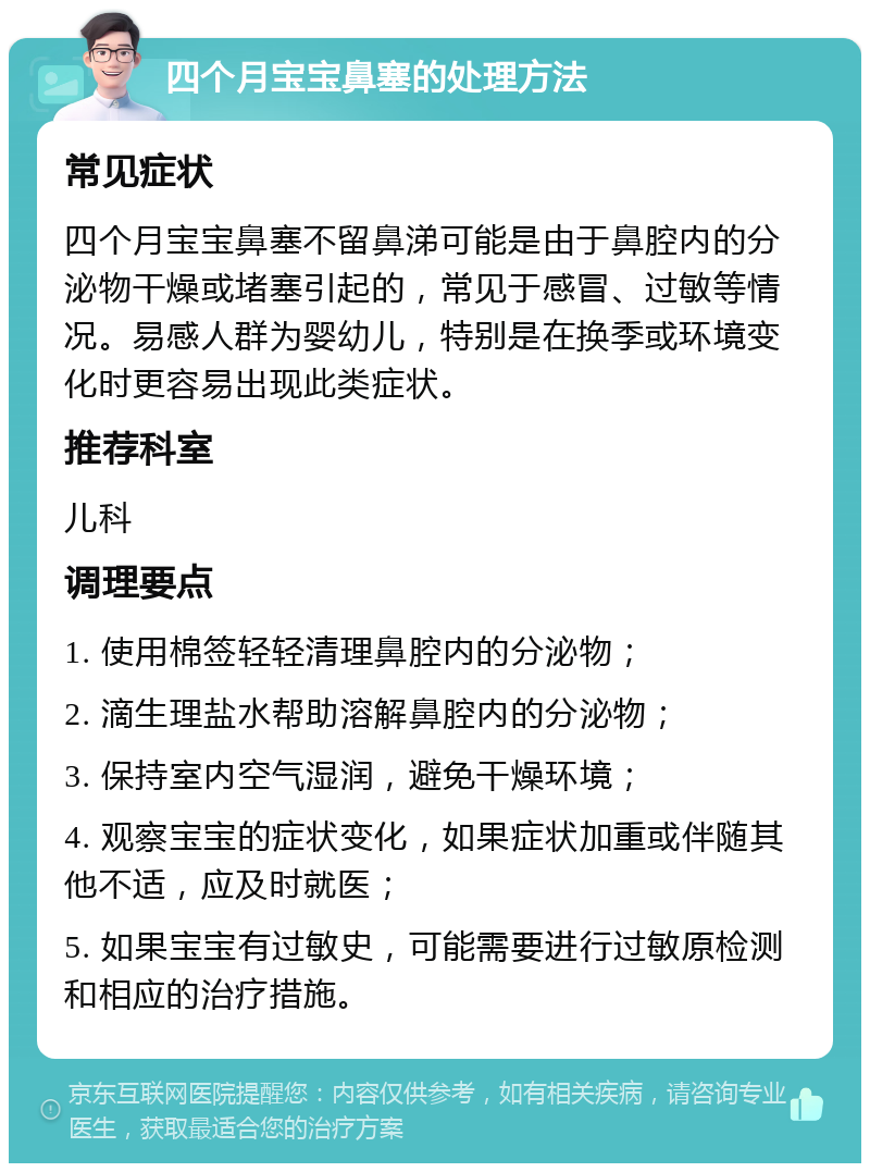 四个月宝宝鼻塞的处理方法 常见症状 四个月宝宝鼻塞不留鼻涕可能是由于鼻腔内的分泌物干燥或堵塞引起的，常见于感冒、过敏等情况。易感人群为婴幼儿，特别是在换季或环境变化时更容易出现此类症状。 推荐科室 儿科 调理要点 1. 使用棉签轻轻清理鼻腔内的分泌物； 2. 滴生理盐水帮助溶解鼻腔内的分泌物； 3. 保持室内空气湿润，避免干燥环境； 4. 观察宝宝的症状变化，如果症状加重或伴随其他不适，应及时就医； 5. 如果宝宝有过敏史，可能需要进行过敏原检测和相应的治疗措施。