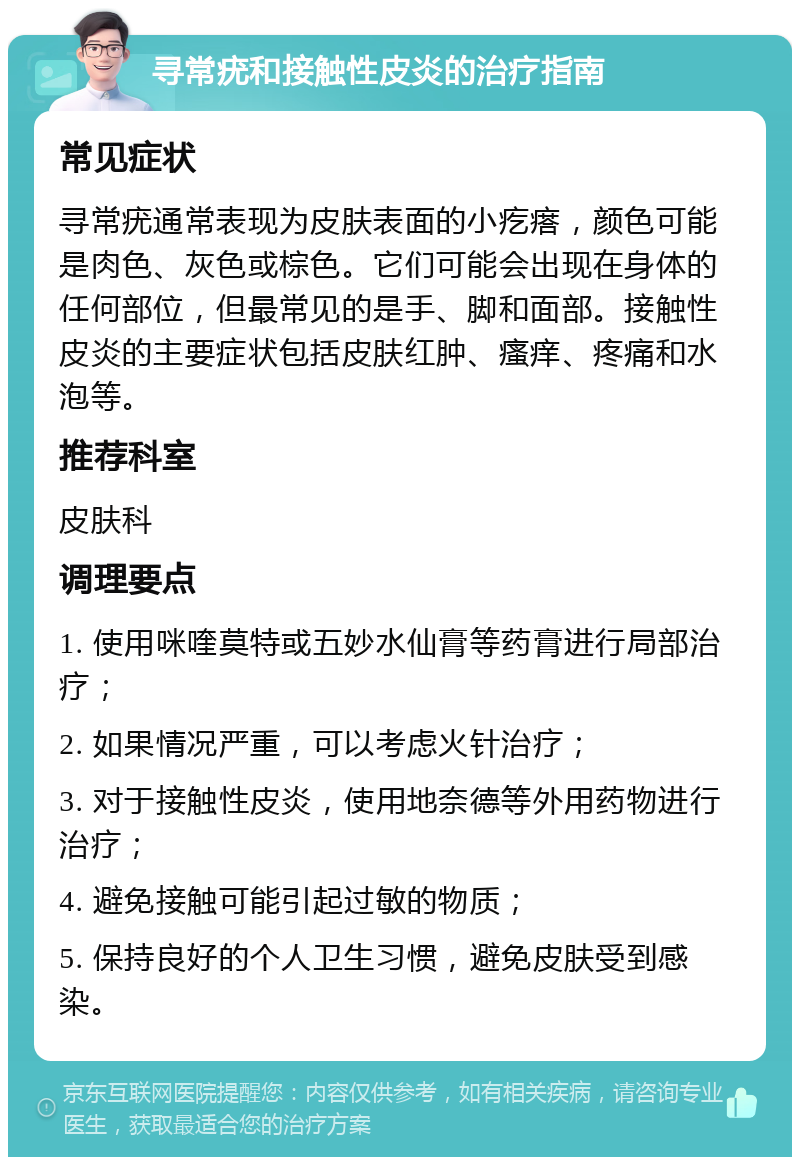 寻常疣和接触性皮炎的治疗指南 常见症状 寻常疣通常表现为皮肤表面的小疙瘩，颜色可能是肉色、灰色或棕色。它们可能会出现在身体的任何部位，但最常见的是手、脚和面部。接触性皮炎的主要症状包括皮肤红肿、瘙痒、疼痛和水泡等。 推荐科室 皮肤科 调理要点 1. 使用咪喹莫特或五妙水仙膏等药膏进行局部治疗； 2. 如果情况严重，可以考虑火针治疗； 3. 对于接触性皮炎，使用地奈德等外用药物进行治疗； 4. 避免接触可能引起过敏的物质； 5. 保持良好的个人卫生习惯，避免皮肤受到感染。