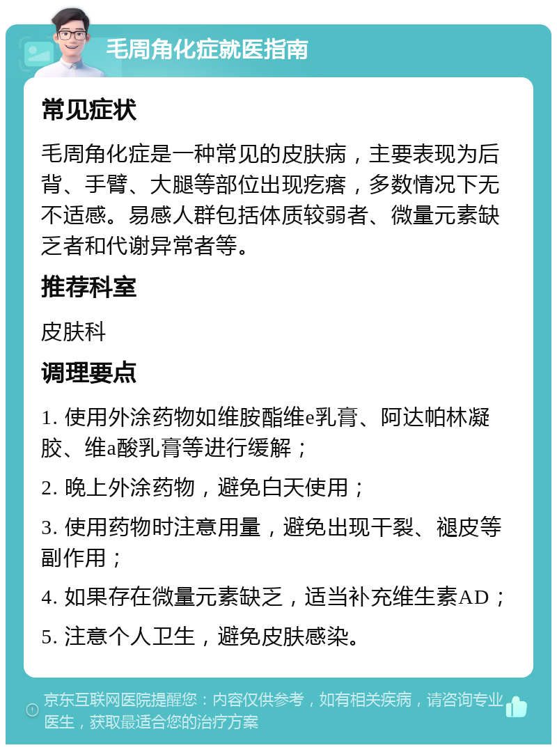 毛周角化症就医指南 常见症状 毛周角化症是一种常见的皮肤病，主要表现为后背、手臂、大腿等部位出现疙瘩，多数情况下无不适感。易感人群包括体质较弱者、微量元素缺乏者和代谢异常者等。 推荐科室 皮肤科 调理要点 1. 使用外涂药物如维胺酯维e乳膏、阿达帕林凝胶、维a酸乳膏等进行缓解； 2. 晚上外涂药物，避免白天使用； 3. 使用药物时注意用量，避免出现干裂、褪皮等副作用； 4. 如果存在微量元素缺乏，适当补充维生素AD； 5. 注意个人卫生，避免皮肤感染。