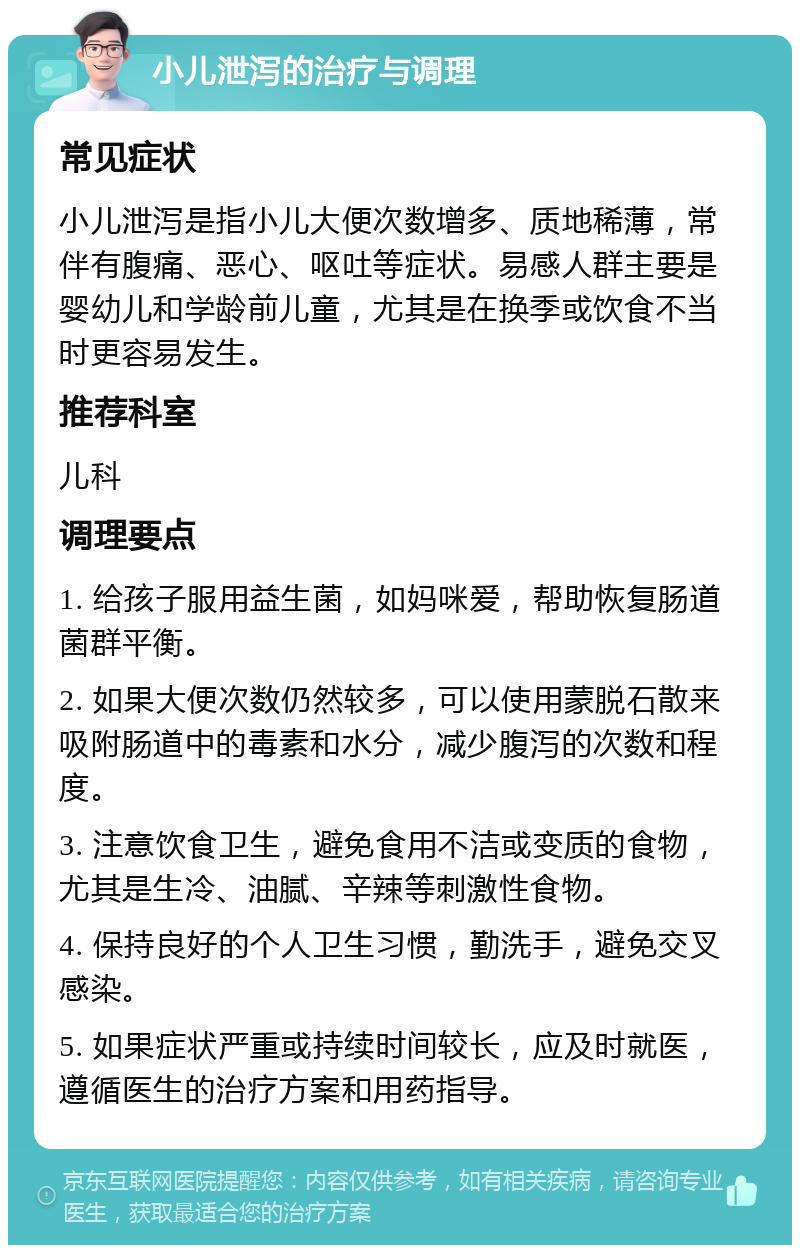 小儿泄泻的治疗与调理 常见症状 小儿泄泻是指小儿大便次数增多、质地稀薄，常伴有腹痛、恶心、呕吐等症状。易感人群主要是婴幼儿和学龄前儿童，尤其是在换季或饮食不当时更容易发生。 推荐科室 儿科 调理要点 1. 给孩子服用益生菌，如妈咪爱，帮助恢复肠道菌群平衡。 2. 如果大便次数仍然较多，可以使用蒙脱石散来吸附肠道中的毒素和水分，减少腹泻的次数和程度。 3. 注意饮食卫生，避免食用不洁或变质的食物，尤其是生冷、油腻、辛辣等刺激性食物。 4. 保持良好的个人卫生习惯，勤洗手，避免交叉感染。 5. 如果症状严重或持续时间较长，应及时就医，遵循医生的治疗方案和用药指导。