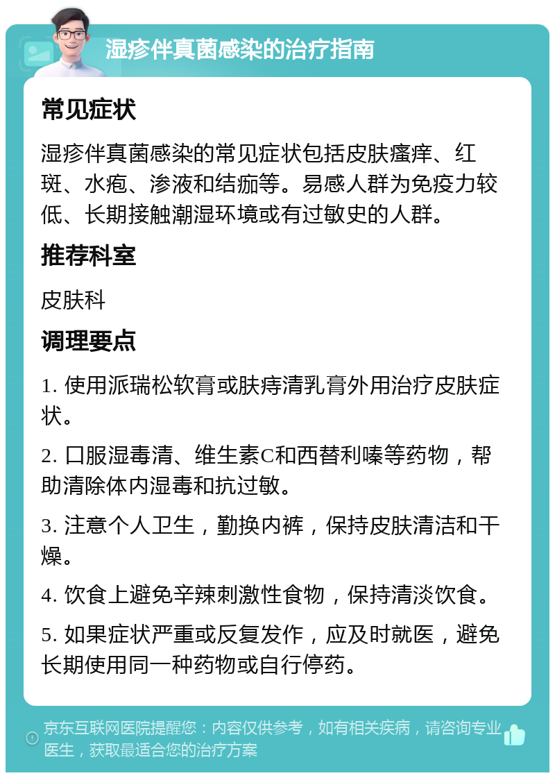 湿疹伴真菌感染的治疗指南 常见症状 湿疹伴真菌感染的常见症状包括皮肤瘙痒、红斑、水疱、渗液和结痂等。易感人群为免疫力较低、长期接触潮湿环境或有过敏史的人群。 推荐科室 皮肤科 调理要点 1. 使用派瑞松软膏或肤痔清乳膏外用治疗皮肤症状。 2. 口服湿毒清、维生素C和西替利嗪等药物，帮助清除体内湿毒和抗过敏。 3. 注意个人卫生，勤换内裤，保持皮肤清洁和干燥。 4. 饮食上避免辛辣刺激性食物，保持清淡饮食。 5. 如果症状严重或反复发作，应及时就医，避免长期使用同一种药物或自行停药。