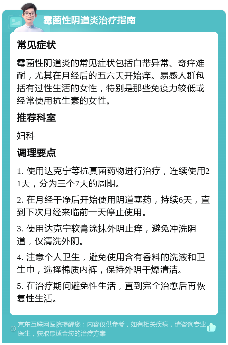 霉菌性阴道炎治疗指南 常见症状 霉菌性阴道炎的常见症状包括白带异常、奇痒难耐，尤其在月经后的五六天开始痒。易感人群包括有过性生活的女性，特别是那些免疫力较低或经常使用抗生素的女性。 推荐科室 妇科 调理要点 1. 使用达克宁等抗真菌药物进行治疗，连续使用21天，分为三个7天的周期。 2. 在月经干净后开始使用阴道塞药，持续6天，直到下次月经来临前一天停止使用。 3. 使用达克宁软膏涂抹外阴止痒，避免冲洗阴道，仅清洗外阴。 4. 注意个人卫生，避免使用含有香料的洗液和卫生巾，选择棉质内裤，保持外阴干燥清洁。 5. 在治疗期间避免性生活，直到完全治愈后再恢复性生活。