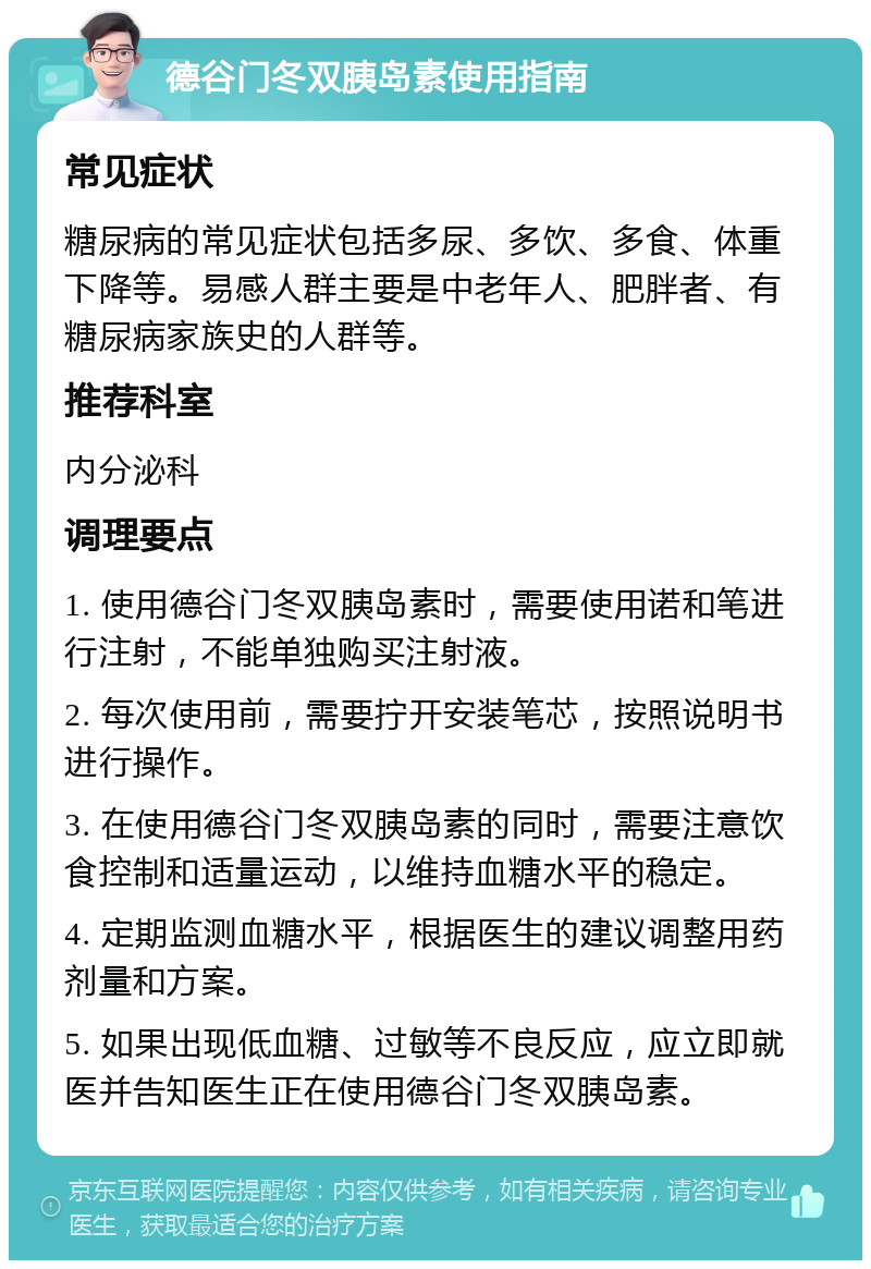 德谷门冬双胰岛素使用指南 常见症状 糖尿病的常见症状包括多尿、多饮、多食、体重下降等。易感人群主要是中老年人、肥胖者、有糖尿病家族史的人群等。 推荐科室 内分泌科 调理要点 1. 使用德谷门冬双胰岛素时，需要使用诺和笔进行注射，不能单独购买注射液。 2. 每次使用前，需要拧开安装笔芯，按照说明书进行操作。 3. 在使用德谷门冬双胰岛素的同时，需要注意饮食控制和适量运动，以维持血糖水平的稳定。 4. 定期监测血糖水平，根据医生的建议调整用药剂量和方案。 5. 如果出现低血糖、过敏等不良反应，应立即就医并告知医生正在使用德谷门冬双胰岛素。