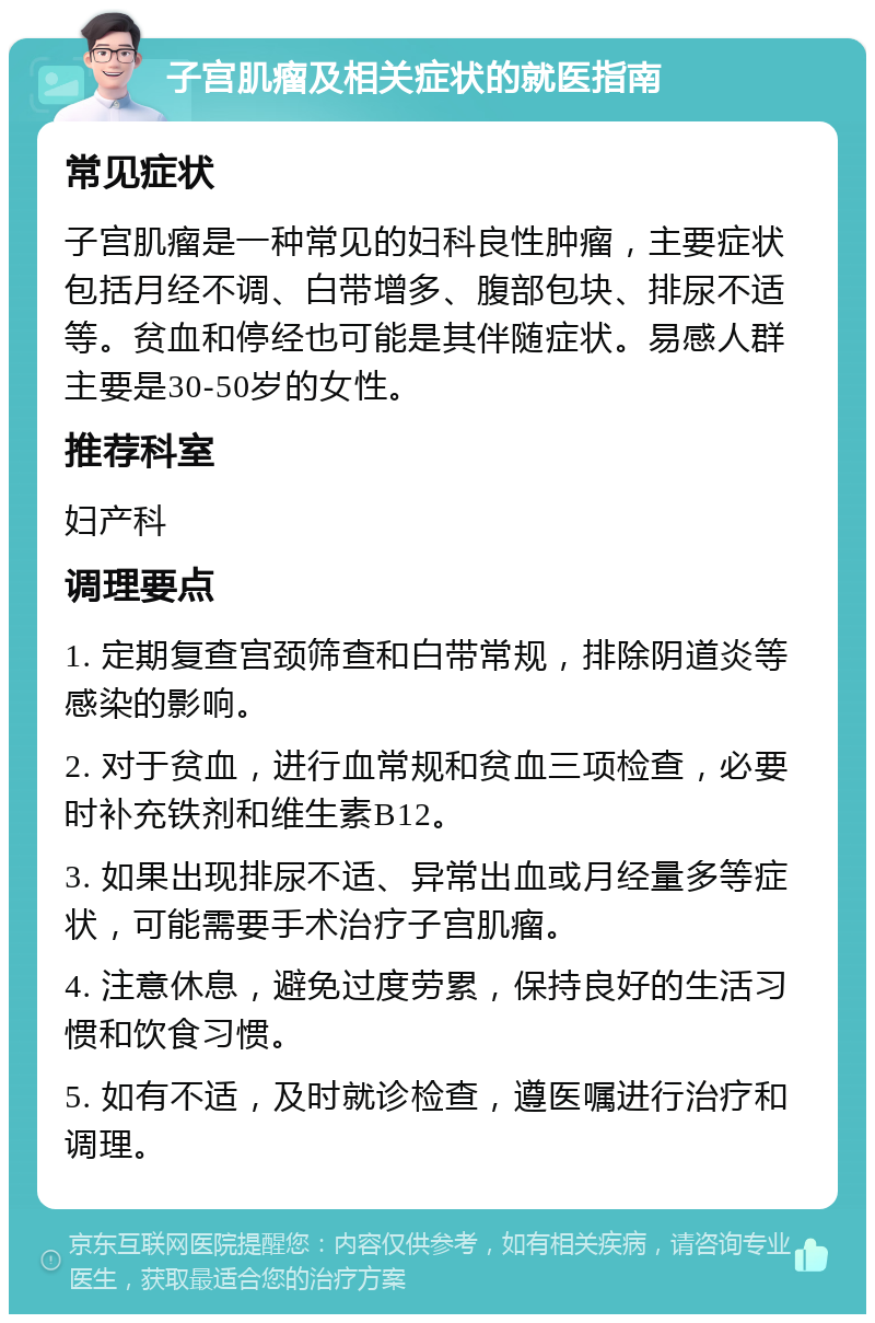 子宫肌瘤及相关症状的就医指南 常见症状 子宫肌瘤是一种常见的妇科良性肿瘤，主要症状包括月经不调、白带增多、腹部包块、排尿不适等。贫血和停经也可能是其伴随症状。易感人群主要是30-50岁的女性。 推荐科室 妇产科 调理要点 1. 定期复查宫颈筛查和白带常规，排除阴道炎等感染的影响。 2. 对于贫血，进行血常规和贫血三项检查，必要时补充铁剂和维生素B12。 3. 如果出现排尿不适、异常出血或月经量多等症状，可能需要手术治疗子宫肌瘤。 4. 注意休息，避免过度劳累，保持良好的生活习惯和饮食习惯。 5. 如有不适，及时就诊检查，遵医嘱进行治疗和调理。