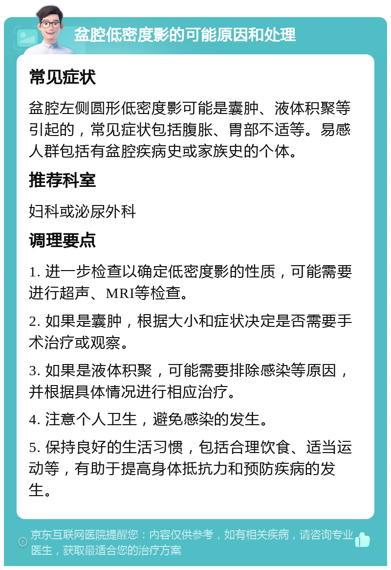 盆腔低密度影的可能原因和处理 常见症状 盆腔左侧圆形低密度影可能是囊肿、液体积聚等引起的，常见症状包括腹胀、胃部不适等。易感人群包括有盆腔疾病史或家族史的个体。 推荐科室 妇科或泌尿外科 调理要点 1. 进一步检查以确定低密度影的性质，可能需要进行超声、MRI等检查。 2. 如果是囊肿，根据大小和症状决定是否需要手术治疗或观察。 3. 如果是液体积聚，可能需要排除感染等原因，并根据具体情况进行相应治疗。 4. 注意个人卫生，避免感染的发生。 5. 保持良好的生活习惯，包括合理饮食、适当运动等，有助于提高身体抵抗力和预防疾病的发生。