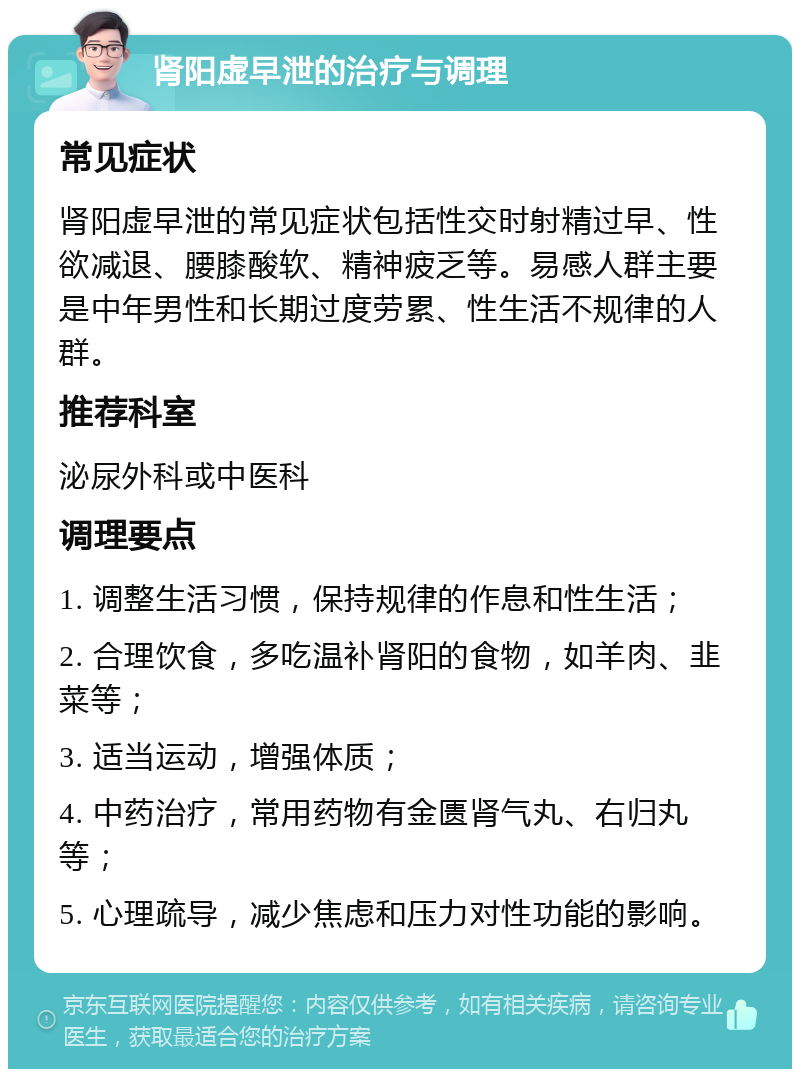 肾阳虚早泄的治疗与调理 常见症状 肾阳虚早泄的常见症状包括性交时射精过早、性欲减退、腰膝酸软、精神疲乏等。易感人群主要是中年男性和长期过度劳累、性生活不规律的人群。 推荐科室 泌尿外科或中医科 调理要点 1. 调整生活习惯，保持规律的作息和性生活； 2. 合理饮食，多吃温补肾阳的食物，如羊肉、韭菜等； 3. 适当运动，增强体质； 4. 中药治疗，常用药物有金匮肾气丸、右归丸等； 5. 心理疏导，减少焦虑和压力对性功能的影响。