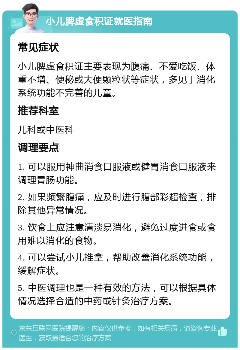 小儿脾虚食积证就医指南 常见症状 小儿脾虚食积证主要表现为腹痛、不爱吃饭、体重不增、便秘或大便颗粒状等症状，多见于消化系统功能不完善的儿童。 推荐科室 儿科或中医科 调理要点 1. 可以服用神曲消食口服液或健胃消食口服液来调理胃肠功能。 2. 如果频繁腹痛，应及时进行腹部彩超检查，排除其他异常情况。 3. 饮食上应注意清淡易消化，避免过度进食或食用难以消化的食物。 4. 可以尝试小儿推拿，帮助改善消化系统功能，缓解症状。 5. 中医调理也是一种有效的方法，可以根据具体情况选择合适的中药或针灸治疗方案。