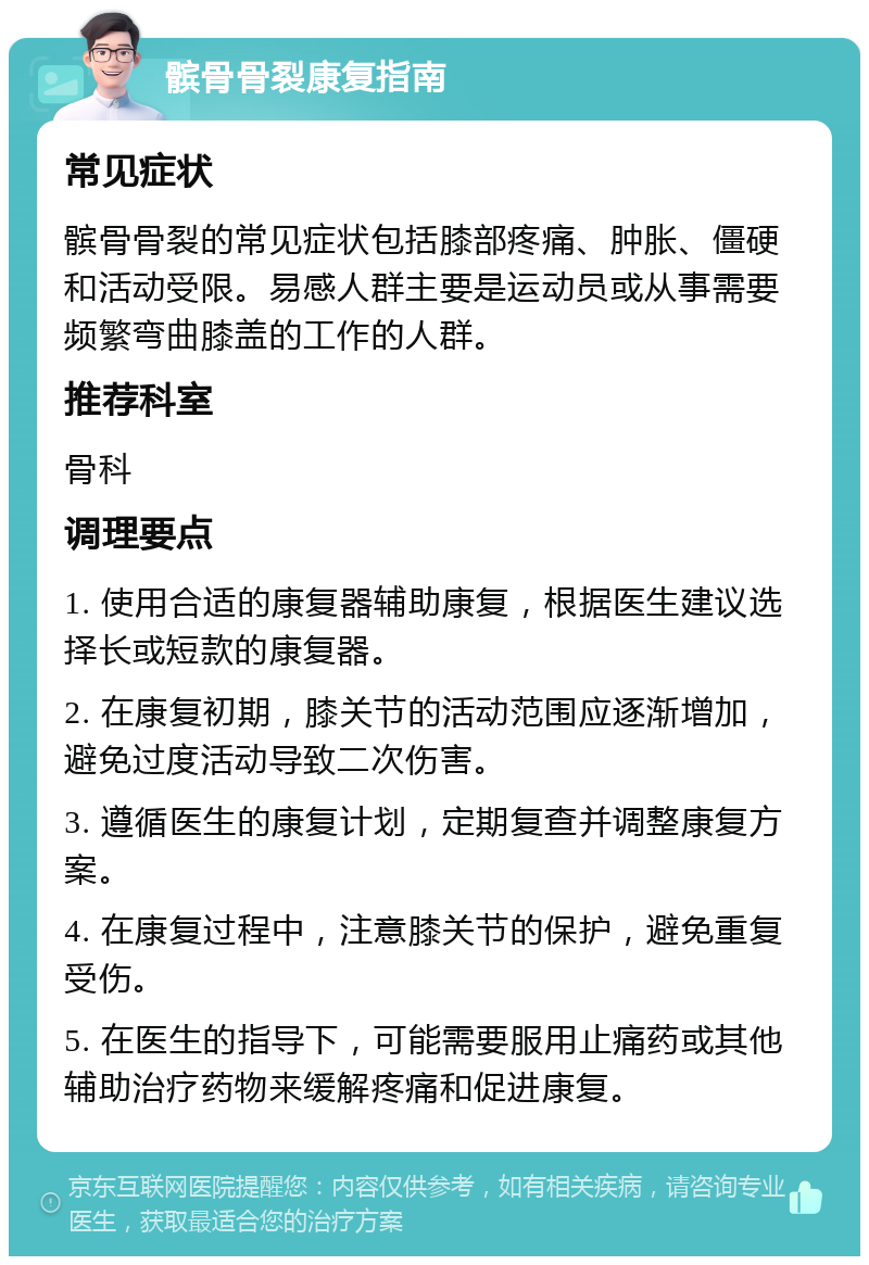 髌骨骨裂康复指南 常见症状 髌骨骨裂的常见症状包括膝部疼痛、肿胀、僵硬和活动受限。易感人群主要是运动员或从事需要频繁弯曲膝盖的工作的人群。 推荐科室 骨科 调理要点 1. 使用合适的康复器辅助康复，根据医生建议选择长或短款的康复器。 2. 在康复初期，膝关节的活动范围应逐渐增加，避免过度活动导致二次伤害。 3. 遵循医生的康复计划，定期复查并调整康复方案。 4. 在康复过程中，注意膝关节的保护，避免重复受伤。 5. 在医生的指导下，可能需要服用止痛药或其他辅助治疗药物来缓解疼痛和促进康复。