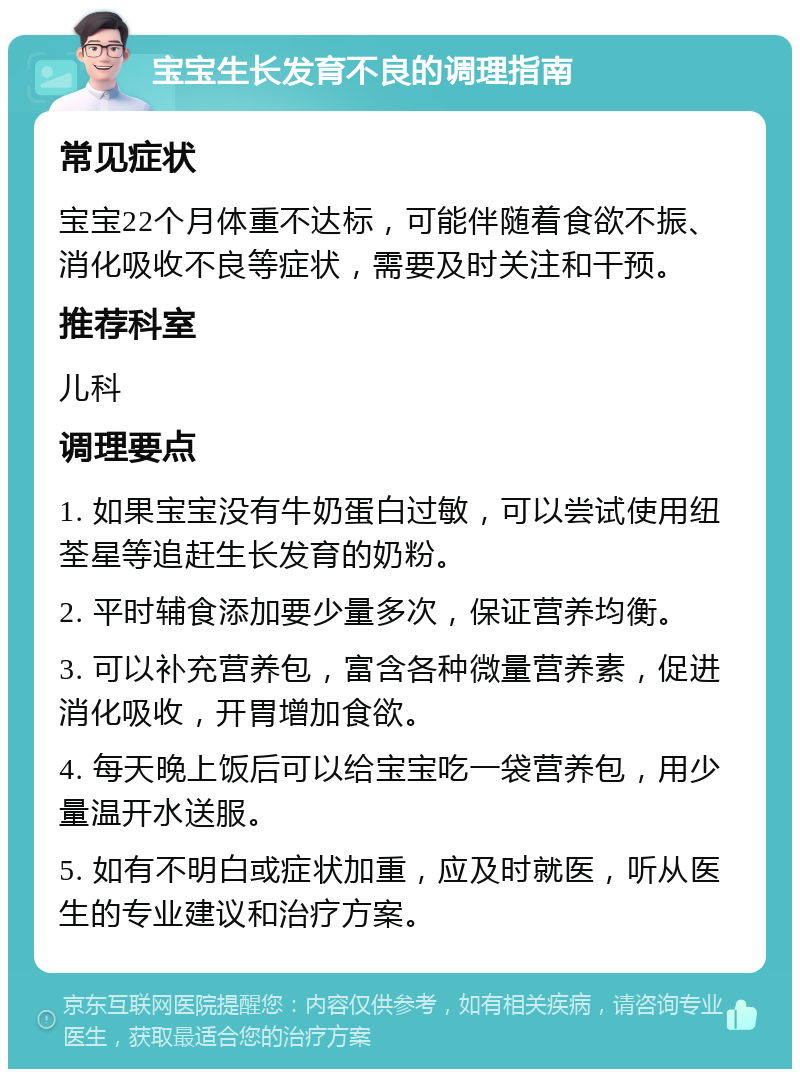 宝宝生长发育不良的调理指南 常见症状 宝宝22个月体重不达标，可能伴随着食欲不振、消化吸收不良等症状，需要及时关注和干预。 推荐科室 儿科 调理要点 1. 如果宝宝没有牛奶蛋白过敏，可以尝试使用纽荃星等追赶生长发育的奶粉。 2. 平时辅食添加要少量多次，保证营养均衡。 3. 可以补充营养包，富含各种微量营养素，促进消化吸收，开胃增加食欲。 4. 每天晚上饭后可以给宝宝吃一袋营养包，用少量温开水送服。 5. 如有不明白或症状加重，应及时就医，听从医生的专业建议和治疗方案。