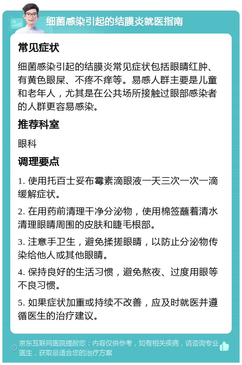 细菌感染引起的结膜炎就医指南 常见症状 细菌感染引起的结膜炎常见症状包括眼睛红肿、有黄色眼屎、不疼不痒等。易感人群主要是儿童和老年人，尤其是在公共场所接触过眼部感染者的人群更容易感染。 推荐科室 眼科 调理要点 1. 使用托百士妥布霉素滴眼液一天三次一次一滴缓解症状。 2. 在用药前清理干净分泌物，使用棉签蘸着清水清理眼睛周围的皮肤和睫毛根部。 3. 注意手卫生，避免揉搓眼睛，以防止分泌物传染给他人或其他眼睛。 4. 保持良好的生活习惯，避免熬夜、过度用眼等不良习惯。 5. 如果症状加重或持续不改善，应及时就医并遵循医生的治疗建议。