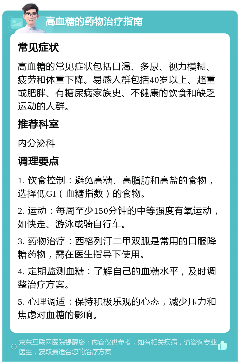 高血糖的药物治疗指南 常见症状 高血糖的常见症状包括口渴、多尿、视力模糊、疲劳和体重下降。易感人群包括40岁以上、超重或肥胖、有糖尿病家族史、不健康的饮食和缺乏运动的人群。 推荐科室 内分泌科 调理要点 1. 饮食控制：避免高糖、高脂肪和高盐的食物，选择低GI（血糖指数）的食物。 2. 运动：每周至少150分钟的中等强度有氧运动，如快走、游泳或骑自行车。 3. 药物治疗：西格列汀二甲双胍是常用的口服降糖药物，需在医生指导下使用。 4. 定期监测血糖：了解自己的血糖水平，及时调整治疗方案。 5. 心理调适：保持积极乐观的心态，减少压力和焦虑对血糖的影响。