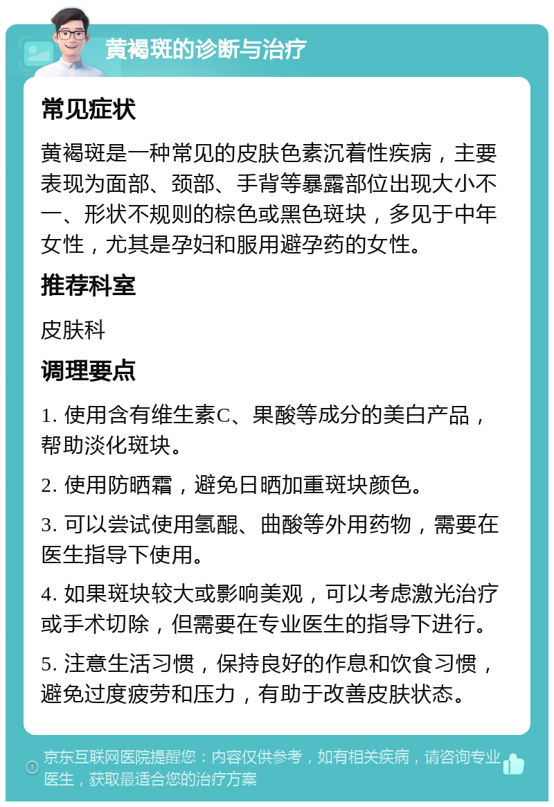 黄褐斑的诊断与治疗 常见症状 黄褐斑是一种常见的皮肤色素沉着性疾病，主要表现为面部、颈部、手背等暴露部位出现大小不一、形状不规则的棕色或黑色斑块，多见于中年女性，尤其是孕妇和服用避孕药的女性。 推荐科室 皮肤科 调理要点 1. 使用含有维生素C、果酸等成分的美白产品，帮助淡化斑块。 2. 使用防晒霜，避免日晒加重斑块颜色。 3. 可以尝试使用氢醌、曲酸等外用药物，需要在医生指导下使用。 4. 如果斑块较大或影响美观，可以考虑激光治疗或手术切除，但需要在专业医生的指导下进行。 5. 注意生活习惯，保持良好的作息和饮食习惯，避免过度疲劳和压力，有助于改善皮肤状态。