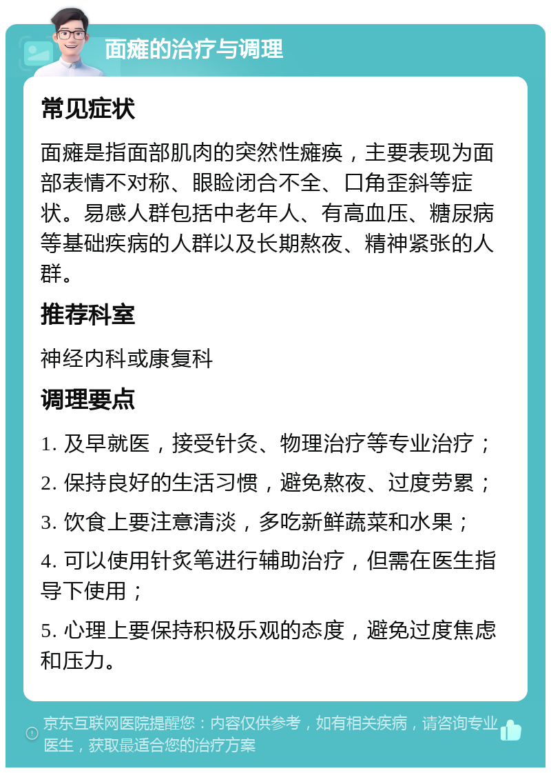 面瘫的治疗与调理 常见症状 面瘫是指面部肌肉的突然性瘫痪，主要表现为面部表情不对称、眼睑闭合不全、口角歪斜等症状。易感人群包括中老年人、有高血压、糖尿病等基础疾病的人群以及长期熬夜、精神紧张的人群。 推荐科室 神经内科或康复科 调理要点 1. 及早就医，接受针灸、物理治疗等专业治疗； 2. 保持良好的生活习惯，避免熬夜、过度劳累； 3. 饮食上要注意清淡，多吃新鲜蔬菜和水果； 4. 可以使用针炙笔进行辅助治疗，但需在医生指导下使用； 5. 心理上要保持积极乐观的态度，避免过度焦虑和压力。