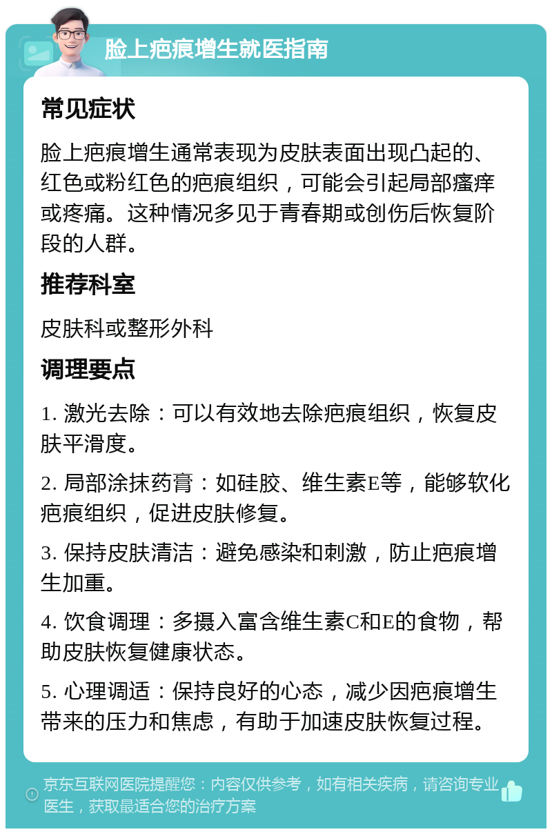 脸上疤痕增生就医指南 常见症状 脸上疤痕增生通常表现为皮肤表面出现凸起的、红色或粉红色的疤痕组织，可能会引起局部瘙痒或疼痛。这种情况多见于青春期或创伤后恢复阶段的人群。 推荐科室 皮肤科或整形外科 调理要点 1. 激光去除：可以有效地去除疤痕组织，恢复皮肤平滑度。 2. 局部涂抹药膏：如硅胶、维生素E等，能够软化疤痕组织，促进皮肤修复。 3. 保持皮肤清洁：避免感染和刺激，防止疤痕增生加重。 4. 饮食调理：多摄入富含维生素C和E的食物，帮助皮肤恢复健康状态。 5. 心理调适：保持良好的心态，减少因疤痕增生带来的压力和焦虑，有助于加速皮肤恢复过程。