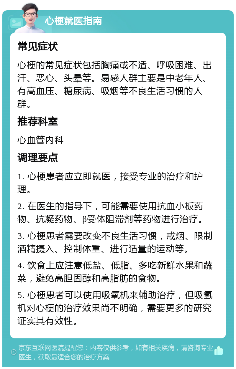 心梗就医指南 常见症状 心梗的常见症状包括胸痛或不适、呼吸困难、出汗、恶心、头晕等。易感人群主要是中老年人、有高血压、糖尿病、吸烟等不良生活习惯的人群。 推荐科室 心血管内科 调理要点 1. 心梗患者应立即就医，接受专业的治疗和护理。 2. 在医生的指导下，可能需要使用抗血小板药物、抗凝药物、β受体阻滞剂等药物进行治疗。 3. 心梗患者需要改变不良生活习惯，戒烟、限制酒精摄入、控制体重、进行适量的运动等。 4. 饮食上应注意低盐、低脂、多吃新鲜水果和蔬菜，避免高胆固醇和高脂肪的食物。 5. 心梗患者可以使用吸氧机来辅助治疗，但吸氢机对心梗的治疗效果尚不明确，需要更多的研究证实其有效性。