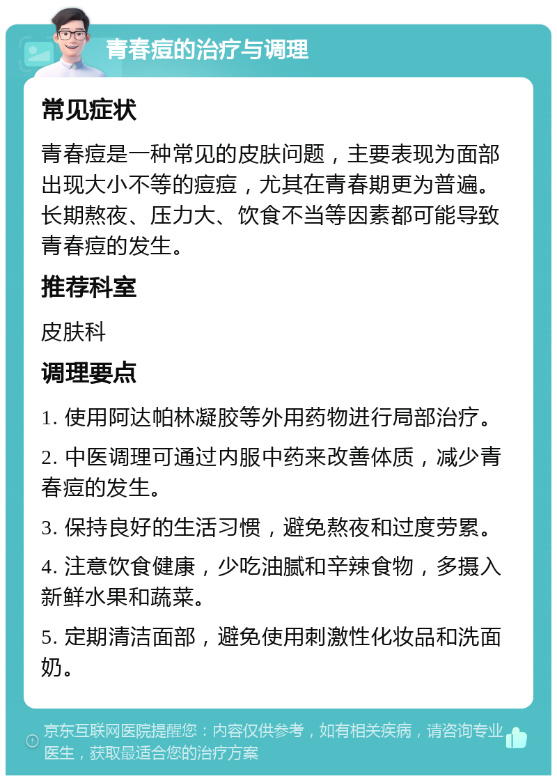 青春痘的治疗与调理 常见症状 青春痘是一种常见的皮肤问题，主要表现为面部出现大小不等的痘痘，尤其在青春期更为普遍。长期熬夜、压力大、饮食不当等因素都可能导致青春痘的发生。 推荐科室 皮肤科 调理要点 1. 使用阿达帕林凝胶等外用药物进行局部治疗。 2. 中医调理可通过内服中药来改善体质，减少青春痘的发生。 3. 保持良好的生活习惯，避免熬夜和过度劳累。 4. 注意饮食健康，少吃油腻和辛辣食物，多摄入新鲜水果和蔬菜。 5. 定期清洁面部，避免使用刺激性化妆品和洗面奶。