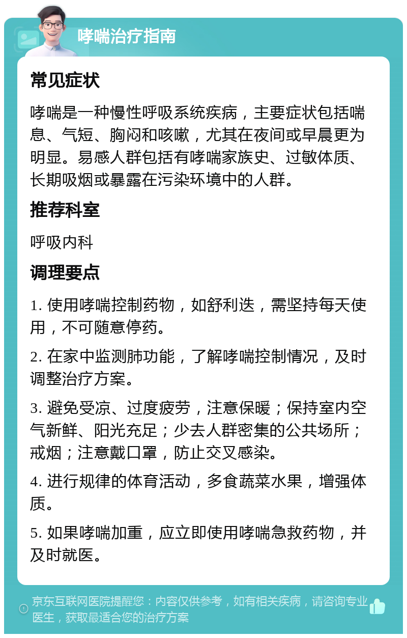 哮喘治疗指南 常见症状 哮喘是一种慢性呼吸系统疾病，主要症状包括喘息、气短、胸闷和咳嗽，尤其在夜间或早晨更为明显。易感人群包括有哮喘家族史、过敏体质、长期吸烟或暴露在污染环境中的人群。 推荐科室 呼吸内科 调理要点 1. 使用哮喘控制药物，如舒利迭，需坚持每天使用，不可随意停药。 2. 在家中监测肺功能，了解哮喘控制情况，及时调整治疗方案。 3. 避免受凉、过度疲劳，注意保暖；保持室内空气新鲜、阳光充足；少去人群密集的公共场所；戒烟；注意戴口罩，防止交叉感染。 4. 进行规律的体育活动，多食蔬菜水果，增强体质。 5. 如果哮喘加重，应立即使用哮喘急救药物，并及时就医。