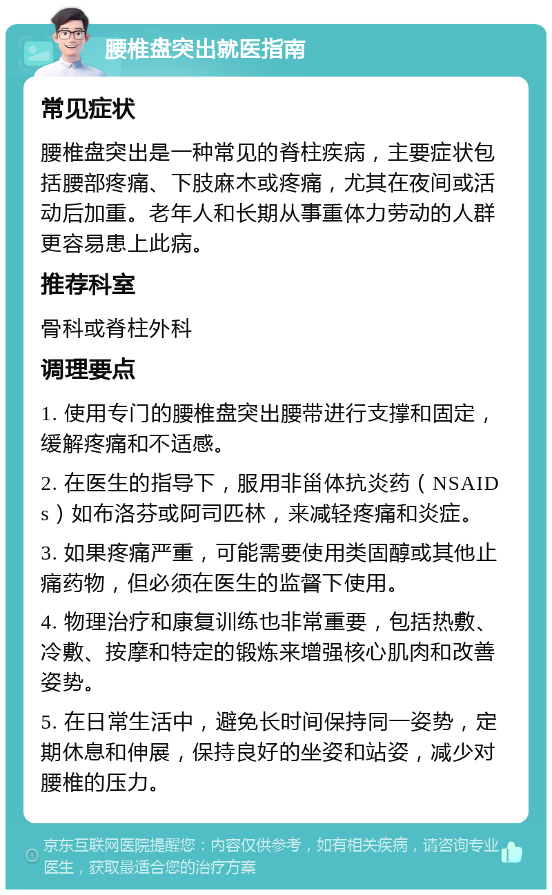 腰椎盘突出就医指南 常见症状 腰椎盘突出是一种常见的脊柱疾病，主要症状包括腰部疼痛、下肢麻木或疼痛，尤其在夜间或活动后加重。老年人和长期从事重体力劳动的人群更容易患上此病。 推荐科室 骨科或脊柱外科 调理要点 1. 使用专门的腰椎盘突出腰带进行支撑和固定，缓解疼痛和不适感。 2. 在医生的指导下，服用非甾体抗炎药（NSAIDs）如布洛芬或阿司匹林，来减轻疼痛和炎症。 3. 如果疼痛严重，可能需要使用类固醇或其他止痛药物，但必须在医生的监督下使用。 4. 物理治疗和康复训练也非常重要，包括热敷、冷敷、按摩和特定的锻炼来增强核心肌肉和改善姿势。 5. 在日常生活中，避免长时间保持同一姿势，定期休息和伸展，保持良好的坐姿和站姿，减少对腰椎的压力。