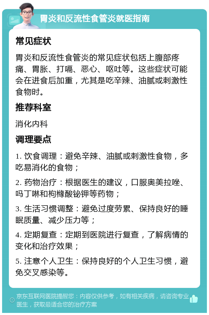 胃炎和反流性食管炎就医指南 常见症状 胃炎和反流性食管炎的常见症状包括上腹部疼痛、胃胀、打嗝、恶心、呕吐等。这些症状可能会在进食后加重，尤其是吃辛辣、油腻或刺激性食物时。 推荐科室 消化内科 调理要点 1. 饮食调理：避免辛辣、油腻或刺激性食物，多吃易消化的食物； 2. 药物治疗：根据医生的建议，口服奥美拉唑、吗丁啉和枸橼酸铋钾等药物； 3. 生活习惯调整：避免过度劳累、保持良好的睡眠质量、减少压力等； 4. 定期复查：定期到医院进行复查，了解病情的变化和治疗效果； 5. 注意个人卫生：保持良好的个人卫生习惯，避免交叉感染等。