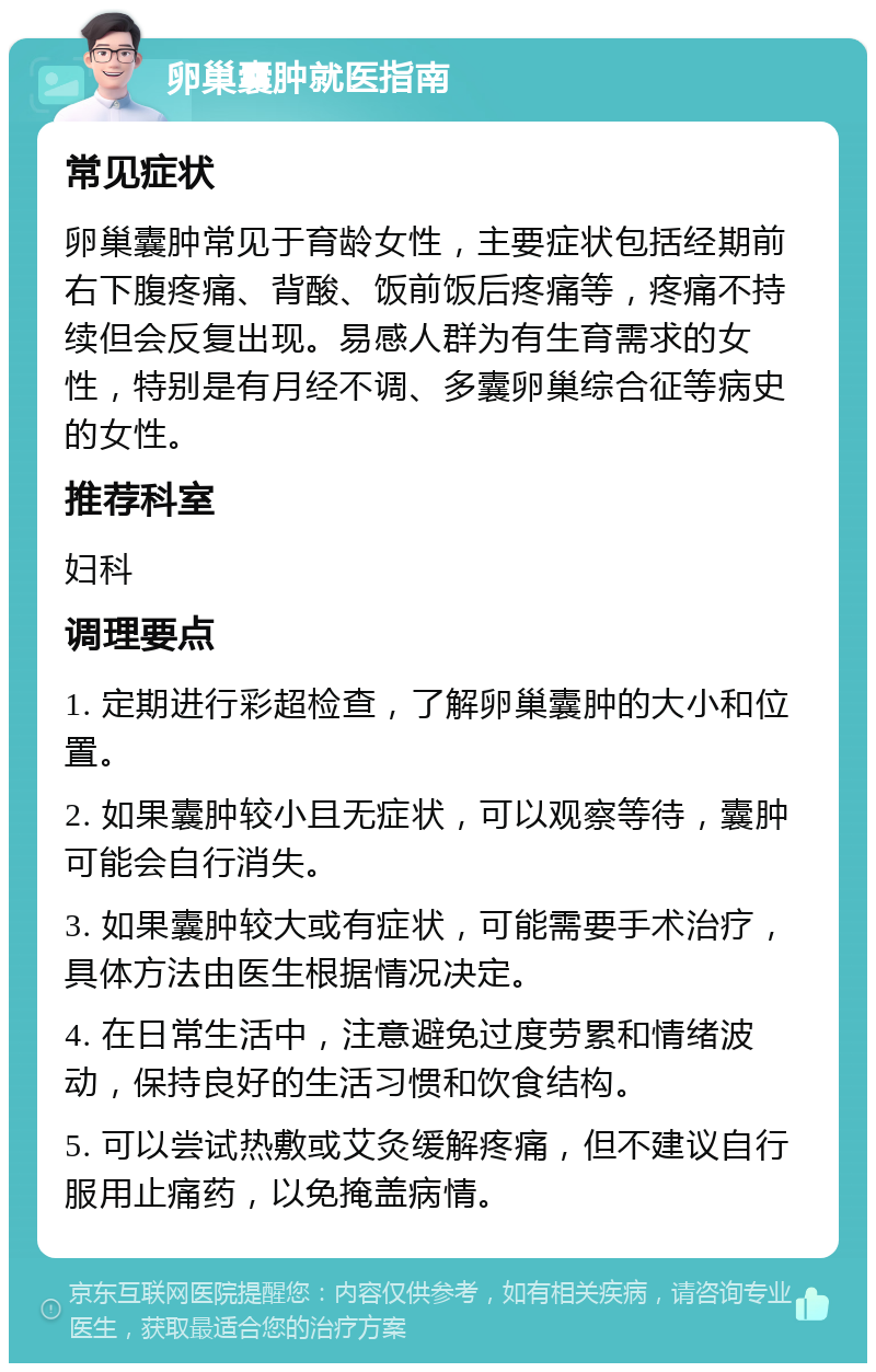 卵巢囊肿就医指南 常见症状 卵巢囊肿常见于育龄女性，主要症状包括经期前右下腹疼痛、背酸、饭前饭后疼痛等，疼痛不持续但会反复出现。易感人群为有生育需求的女性，特别是有月经不调、多囊卵巢综合征等病史的女性。 推荐科室 妇科 调理要点 1. 定期进行彩超检查，了解卵巢囊肿的大小和位置。 2. 如果囊肿较小且无症状，可以观察等待，囊肿可能会自行消失。 3. 如果囊肿较大或有症状，可能需要手术治疗，具体方法由医生根据情况决定。 4. 在日常生活中，注意避免过度劳累和情绪波动，保持良好的生活习惯和饮食结构。 5. 可以尝试热敷或艾灸缓解疼痛，但不建议自行服用止痛药，以免掩盖病情。