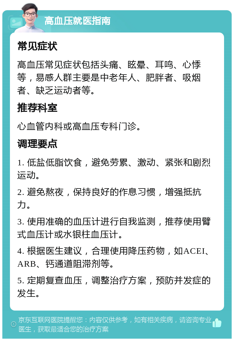 高血压就医指南 常见症状 高血压常见症状包括头痛、眩晕、耳鸣、心悸等，易感人群主要是中老年人、肥胖者、吸烟者、缺乏运动者等。 推荐科室 心血管内科或高血压专科门诊。 调理要点 1. 低盐低脂饮食，避免劳累、激动、紧张和剧烈运动。 2. 避免熬夜，保持良好的作息习惯，增强抵抗力。 3. 使用准确的血压计进行自我监测，推荐使用臂式血压计或水银柱血压计。 4. 根据医生建议，合理使用降压药物，如ACEI、ARB、钙通道阻滞剂等。 5. 定期复查血压，调整治疗方案，预防并发症的发生。