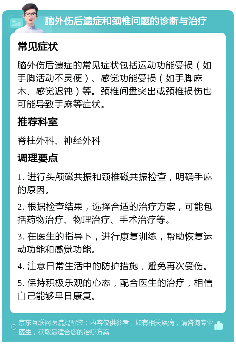 脑外伤后遗症和颈椎问题的诊断与治疗 常见症状 脑外伤后遗症的常见症状包括运动功能受损（如手脚活动不灵便）、感觉功能受损（如手脚麻木、感觉迟钝）等。颈椎间盘突出或颈椎损伤也可能导致手麻等症状。 推荐科室 脊柱外科、神经外科 调理要点 1. 进行头颅磁共振和颈椎磁共振检查，明确手麻的原因。 2. 根据检查结果，选择合适的治疗方案，可能包括药物治疗、物理治疗、手术治疗等。 3. 在医生的指导下，进行康复训练，帮助恢复运动功能和感觉功能。 4. 注意日常生活中的防护措施，避免再次受伤。 5. 保持积极乐观的心态，配合医生的治疗，相信自己能够早日康复。