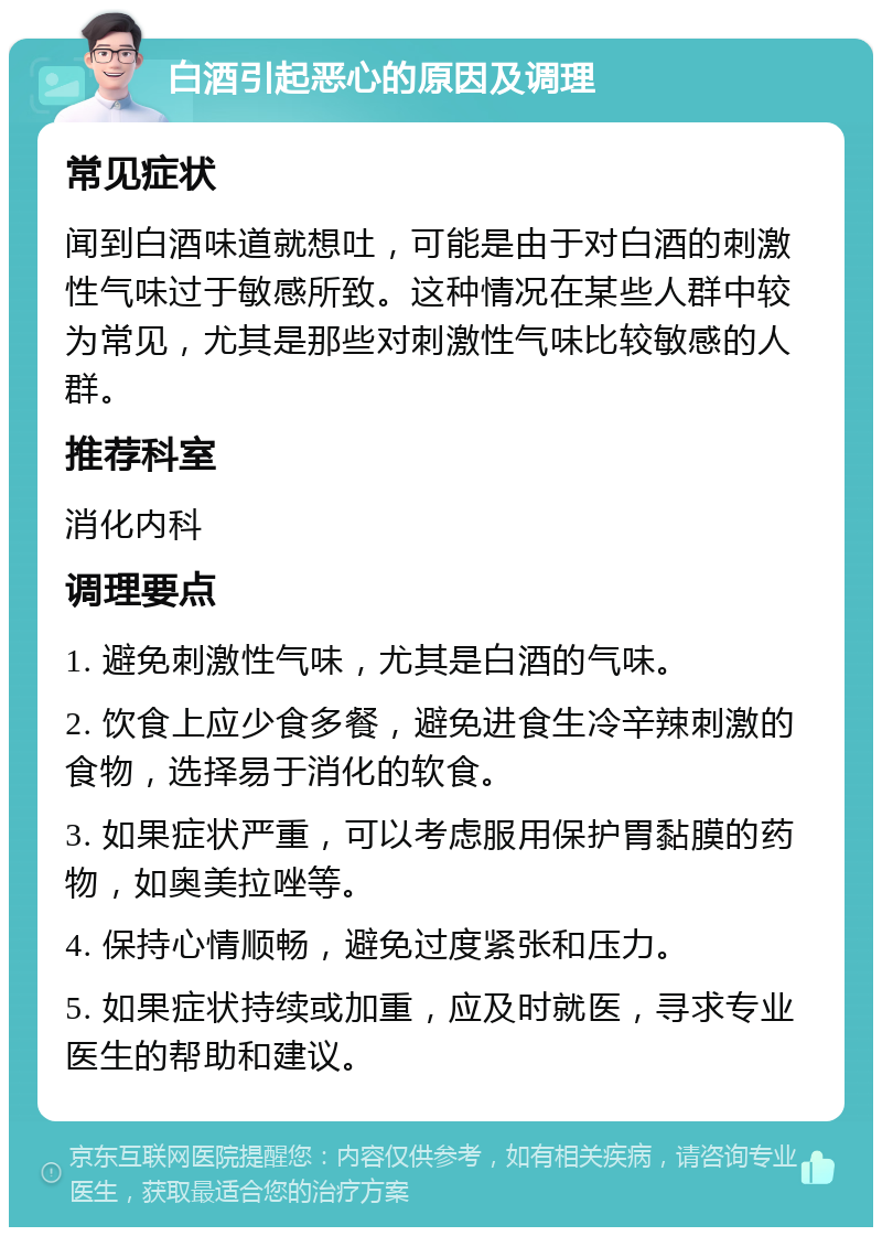 白酒引起恶心的原因及调理 常见症状 闻到白酒味道就想吐，可能是由于对白酒的刺激性气味过于敏感所致。这种情况在某些人群中较为常见，尤其是那些对刺激性气味比较敏感的人群。 推荐科室 消化内科 调理要点 1. 避免刺激性气味，尤其是白酒的气味。 2. 饮食上应少食多餐，避免进食生冷辛辣刺激的食物，选择易于消化的软食。 3. 如果症状严重，可以考虑服用保护胃黏膜的药物，如奥美拉唑等。 4. 保持心情顺畅，避免过度紧张和压力。 5. 如果症状持续或加重，应及时就医，寻求专业医生的帮助和建议。