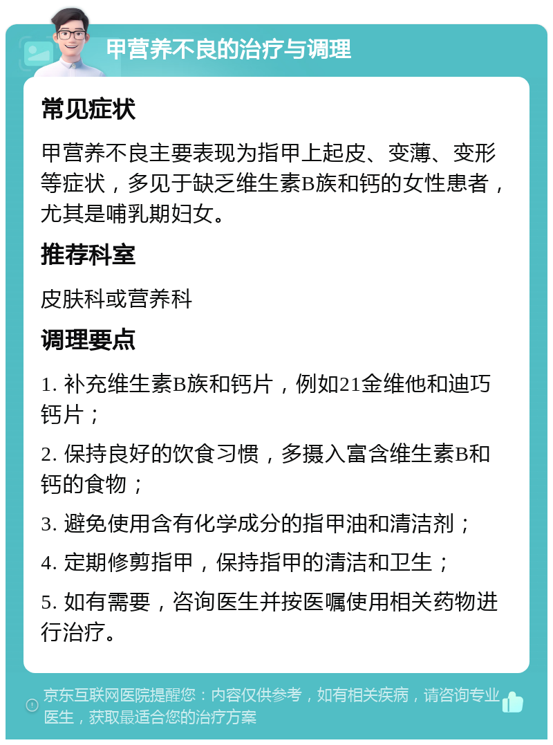 甲营养不良的治疗与调理 常见症状 甲营养不良主要表现为指甲上起皮、变薄、变形等症状，多见于缺乏维生素B族和钙的女性患者，尤其是哺乳期妇女。 推荐科室 皮肤科或营养科 调理要点 1. 补充维生素B族和钙片，例如21金维他和迪巧钙片； 2. 保持良好的饮食习惯，多摄入富含维生素B和钙的食物； 3. 避免使用含有化学成分的指甲油和清洁剂； 4. 定期修剪指甲，保持指甲的清洁和卫生； 5. 如有需要，咨询医生并按医嘱使用相关药物进行治疗。