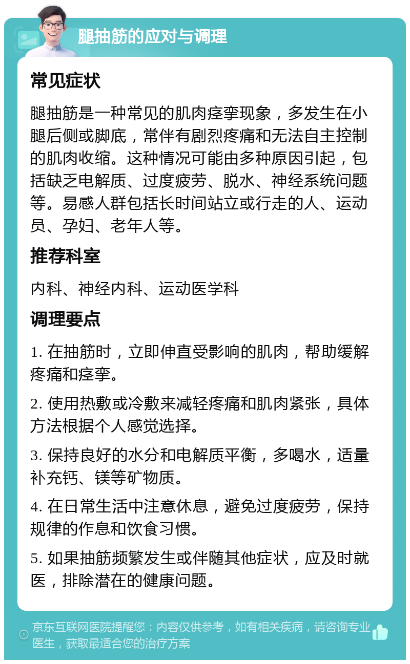 腿抽筋的应对与调理 常见症状 腿抽筋是一种常见的肌肉痉挛现象，多发生在小腿后侧或脚底，常伴有剧烈疼痛和无法自主控制的肌肉收缩。这种情况可能由多种原因引起，包括缺乏电解质、过度疲劳、脱水、神经系统问题等。易感人群包括长时间站立或行走的人、运动员、孕妇、老年人等。 推荐科室 内科、神经内科、运动医学科 调理要点 1. 在抽筋时，立即伸直受影响的肌肉，帮助缓解疼痛和痉挛。 2. 使用热敷或冷敷来减轻疼痛和肌肉紧张，具体方法根据个人感觉选择。 3. 保持良好的水分和电解质平衡，多喝水，适量补充钙、镁等矿物质。 4. 在日常生活中注意休息，避免过度疲劳，保持规律的作息和饮食习惯。 5. 如果抽筋频繁发生或伴随其他症状，应及时就医，排除潜在的健康问题。