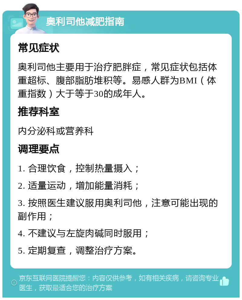 奥利司他减肥指南 常见症状 奥利司他主要用于治疗肥胖症，常见症状包括体重超标、腹部脂肪堆积等。易感人群为BMI（体重指数）大于等于30的成年人。 推荐科室 内分泌科或营养科 调理要点 1. 合理饮食，控制热量摄入； 2. 适量运动，增加能量消耗； 3. 按照医生建议服用奥利司他，注意可能出现的副作用； 4. 不建议与左旋肉碱同时服用； 5. 定期复查，调整治疗方案。