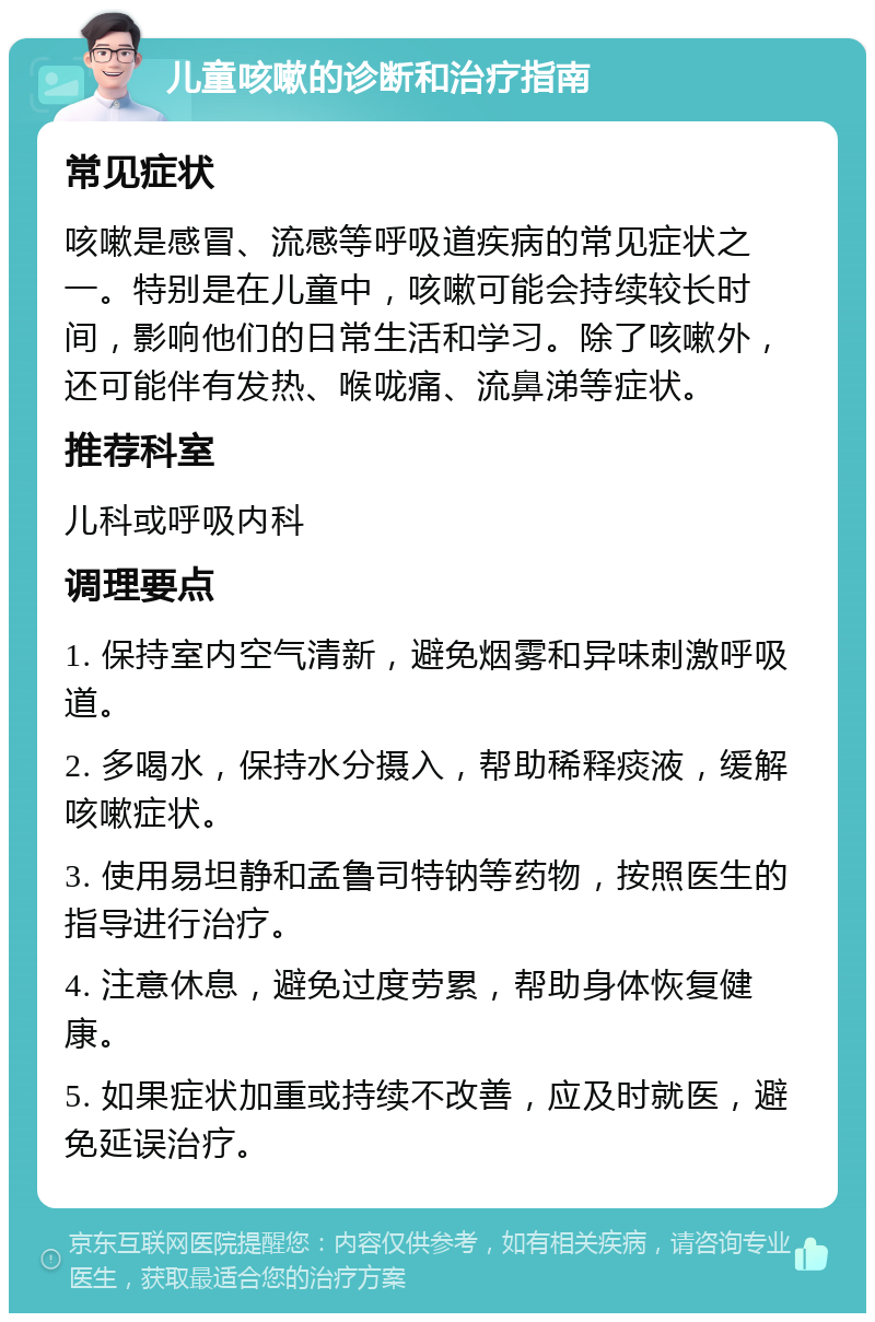 儿童咳嗽的诊断和治疗指南 常见症状 咳嗽是感冒、流感等呼吸道疾病的常见症状之一。特别是在儿童中，咳嗽可能会持续较长时间，影响他们的日常生活和学习。除了咳嗽外，还可能伴有发热、喉咙痛、流鼻涕等症状。 推荐科室 儿科或呼吸内科 调理要点 1. 保持室内空气清新，避免烟雾和异味刺激呼吸道。 2. 多喝水，保持水分摄入，帮助稀释痰液，缓解咳嗽症状。 3. 使用易坦静和孟鲁司特钠等药物，按照医生的指导进行治疗。 4. 注意休息，避免过度劳累，帮助身体恢复健康。 5. 如果症状加重或持续不改善，应及时就医，避免延误治疗。