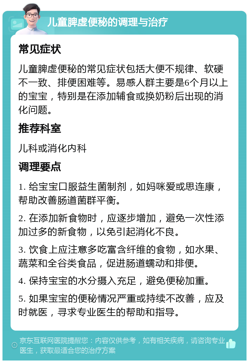 儿童脾虚便秘的调理与治疗 常见症状 儿童脾虚便秘的常见症状包括大便不规律、软硬不一致、排便困难等。易感人群主要是6个月以上的宝宝，特别是在添加辅食或换奶粉后出现的消化问题。 推荐科室 儿科或消化内科 调理要点 1. 给宝宝口服益生菌制剂，如妈咪爱或思连康，帮助改善肠道菌群平衡。 2. 在添加新食物时，应逐步增加，避免一次性添加过多的新食物，以免引起消化不良。 3. 饮食上应注意多吃富含纤维的食物，如水果、蔬菜和全谷类食品，促进肠道蠕动和排便。 4. 保持宝宝的水分摄入充足，避免便秘加重。 5. 如果宝宝的便秘情况严重或持续不改善，应及时就医，寻求专业医生的帮助和指导。