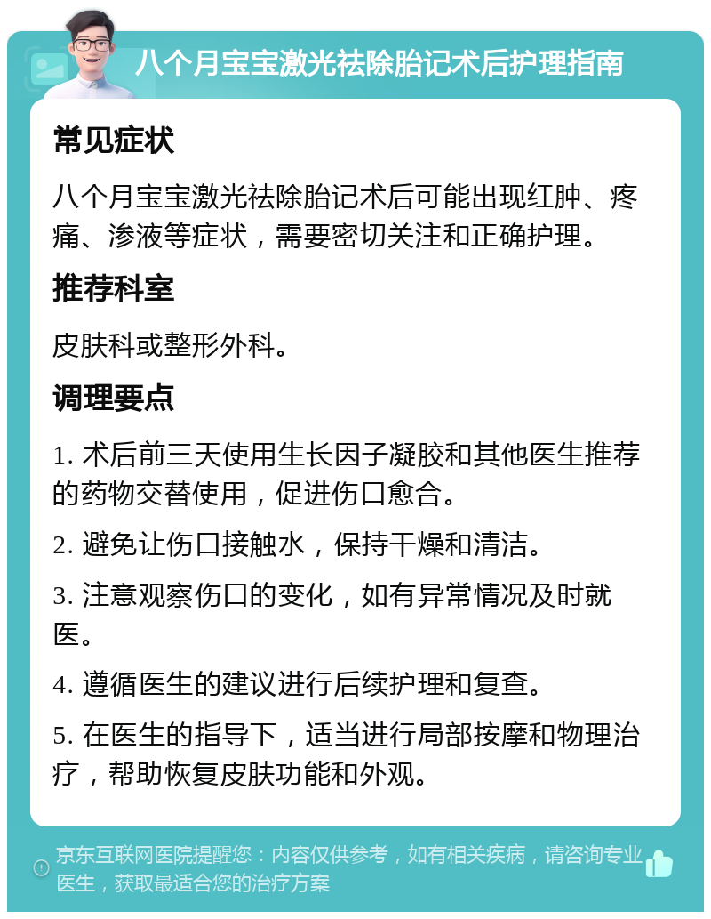 八个月宝宝激光祛除胎记术后护理指南 常见症状 八个月宝宝激光祛除胎记术后可能出现红肿、疼痛、渗液等症状，需要密切关注和正确护理。 推荐科室 皮肤科或整形外科。 调理要点 1. 术后前三天使用生长因子凝胶和其他医生推荐的药物交替使用，促进伤口愈合。 2. 避免让伤口接触水，保持干燥和清洁。 3. 注意观察伤口的变化，如有异常情况及时就医。 4. 遵循医生的建议进行后续护理和复查。 5. 在医生的指导下，适当进行局部按摩和物理治疗，帮助恢复皮肤功能和外观。