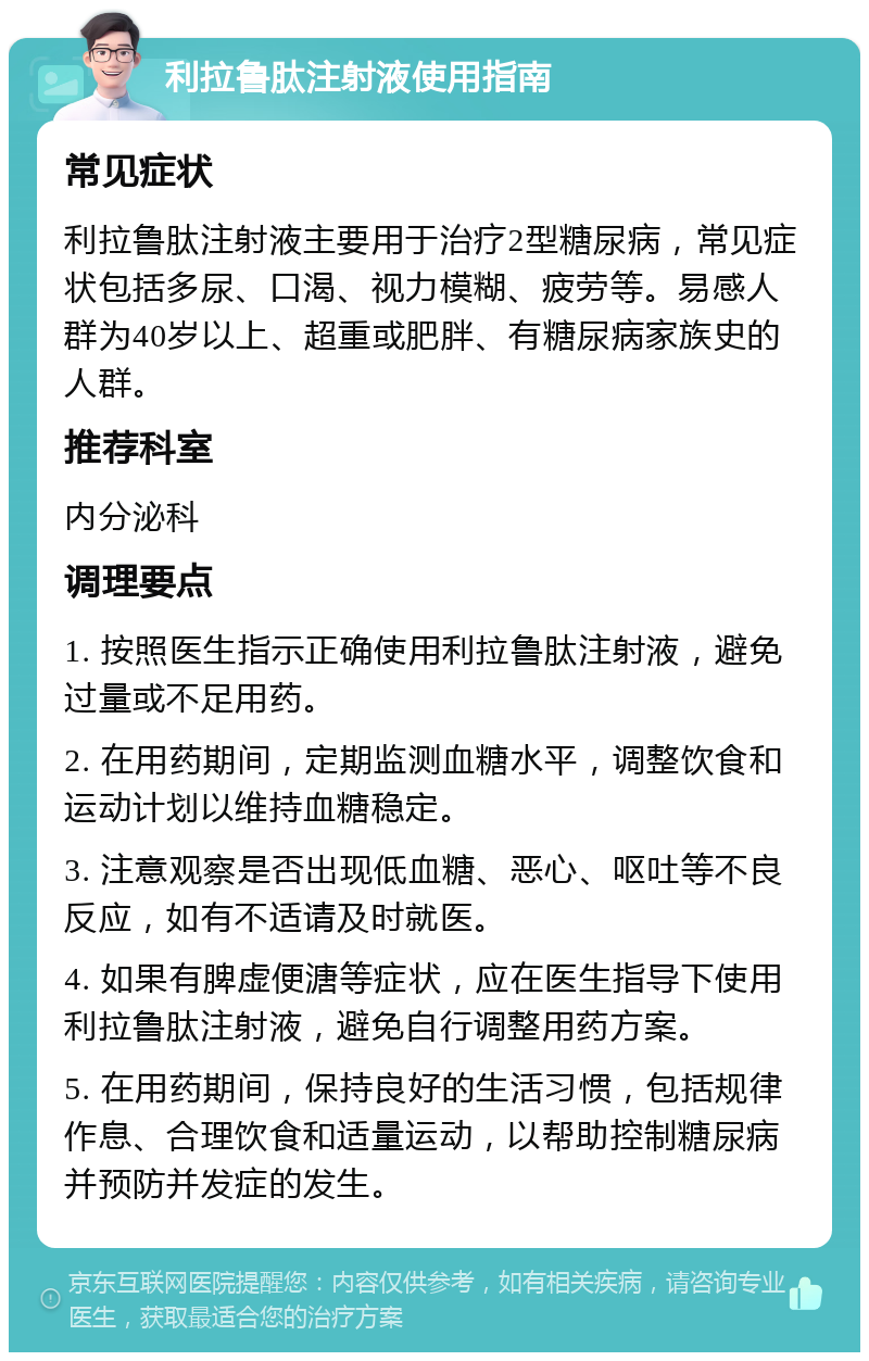 利拉鲁肽注射液使用指南 常见症状 利拉鲁肽注射液主要用于治疗2型糖尿病，常见症状包括多尿、口渴、视力模糊、疲劳等。易感人群为40岁以上、超重或肥胖、有糖尿病家族史的人群。 推荐科室 内分泌科 调理要点 1. 按照医生指示正确使用利拉鲁肽注射液，避免过量或不足用药。 2. 在用药期间，定期监测血糖水平，调整饮食和运动计划以维持血糖稳定。 3. 注意观察是否出现低血糖、恶心、呕吐等不良反应，如有不适请及时就医。 4. 如果有脾虚便溏等症状，应在医生指导下使用利拉鲁肽注射液，避免自行调整用药方案。 5. 在用药期间，保持良好的生活习惯，包括规律作息、合理饮食和适量运动，以帮助控制糖尿病并预防并发症的发生。