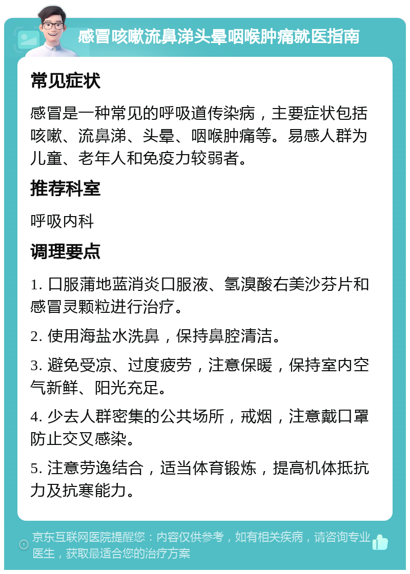 感冒咳嗽流鼻涕头晕咽喉肿痛就医指南 常见症状 感冒是一种常见的呼吸道传染病，主要症状包括咳嗽、流鼻涕、头晕、咽喉肿痛等。易感人群为儿童、老年人和免疫力较弱者。 推荐科室 呼吸内科 调理要点 1. 口服蒲地蓝消炎口服液、氢溴酸右美沙芬片和感冒灵颗粒进行治疗。 2. 使用海盐水洗鼻，保持鼻腔清洁。 3. 避免受凉、过度疲劳，注意保暖，保持室内空气新鲜、阳光充足。 4. 少去人群密集的公共场所，戒烟，注意戴口罩防止交叉感染。 5. 注意劳逸结合，适当体育锻炼，提高机体抵抗力及抗寒能力。