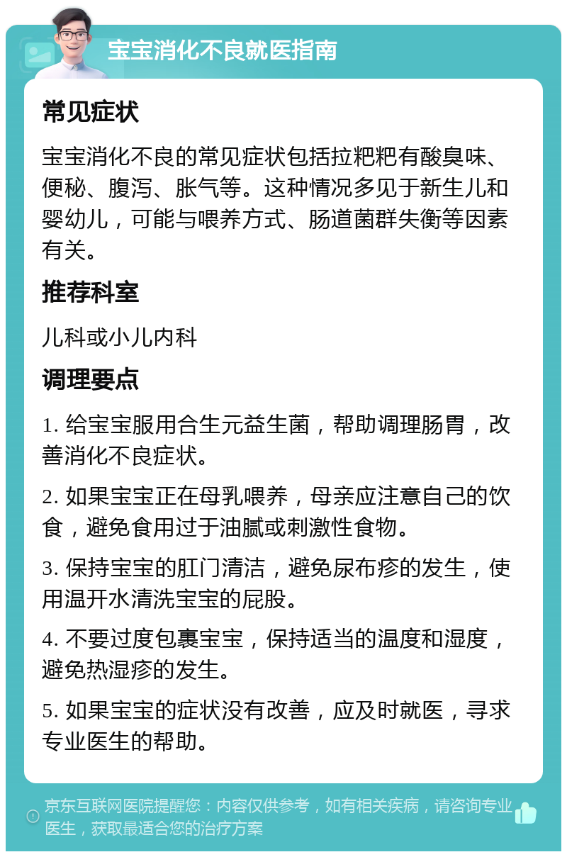 宝宝消化不良就医指南 常见症状 宝宝消化不良的常见症状包括拉粑粑有酸臭味、便秘、腹泻、胀气等。这种情况多见于新生儿和婴幼儿，可能与喂养方式、肠道菌群失衡等因素有关。 推荐科室 儿科或小儿内科 调理要点 1. 给宝宝服用合生元益生菌，帮助调理肠胃，改善消化不良症状。 2. 如果宝宝正在母乳喂养，母亲应注意自己的饮食，避免食用过于油腻或刺激性食物。 3. 保持宝宝的肛门清洁，避免尿布疹的发生，使用温开水清洗宝宝的屁股。 4. 不要过度包裹宝宝，保持适当的温度和湿度，避免热湿疹的发生。 5. 如果宝宝的症状没有改善，应及时就医，寻求专业医生的帮助。