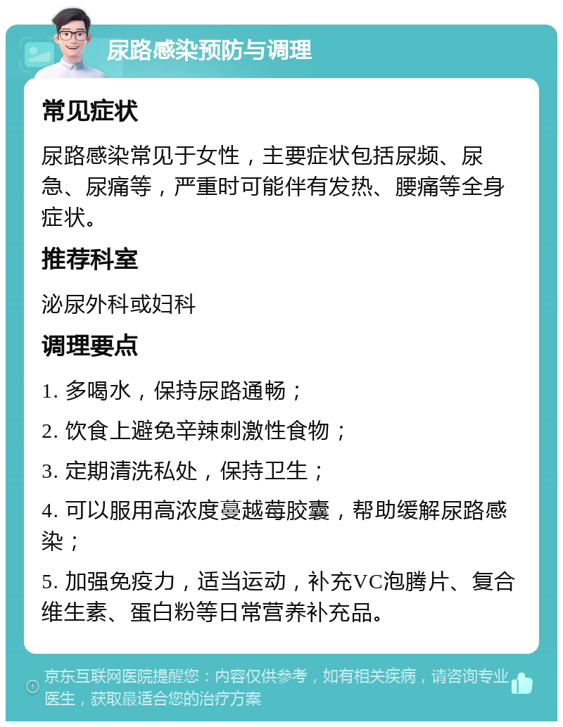 尿路感染预防与调理 常见症状 尿路感染常见于女性，主要症状包括尿频、尿急、尿痛等，严重时可能伴有发热、腰痛等全身症状。 推荐科室 泌尿外科或妇科 调理要点 1. 多喝水，保持尿路通畅； 2. 饮食上避免辛辣刺激性食物； 3. 定期清洗私处，保持卫生； 4. 可以服用高浓度蔓越莓胶囊，帮助缓解尿路感染； 5. 加强免疫力，适当运动，补充VC泡腾片、复合维生素、蛋白粉等日常营养补充品。