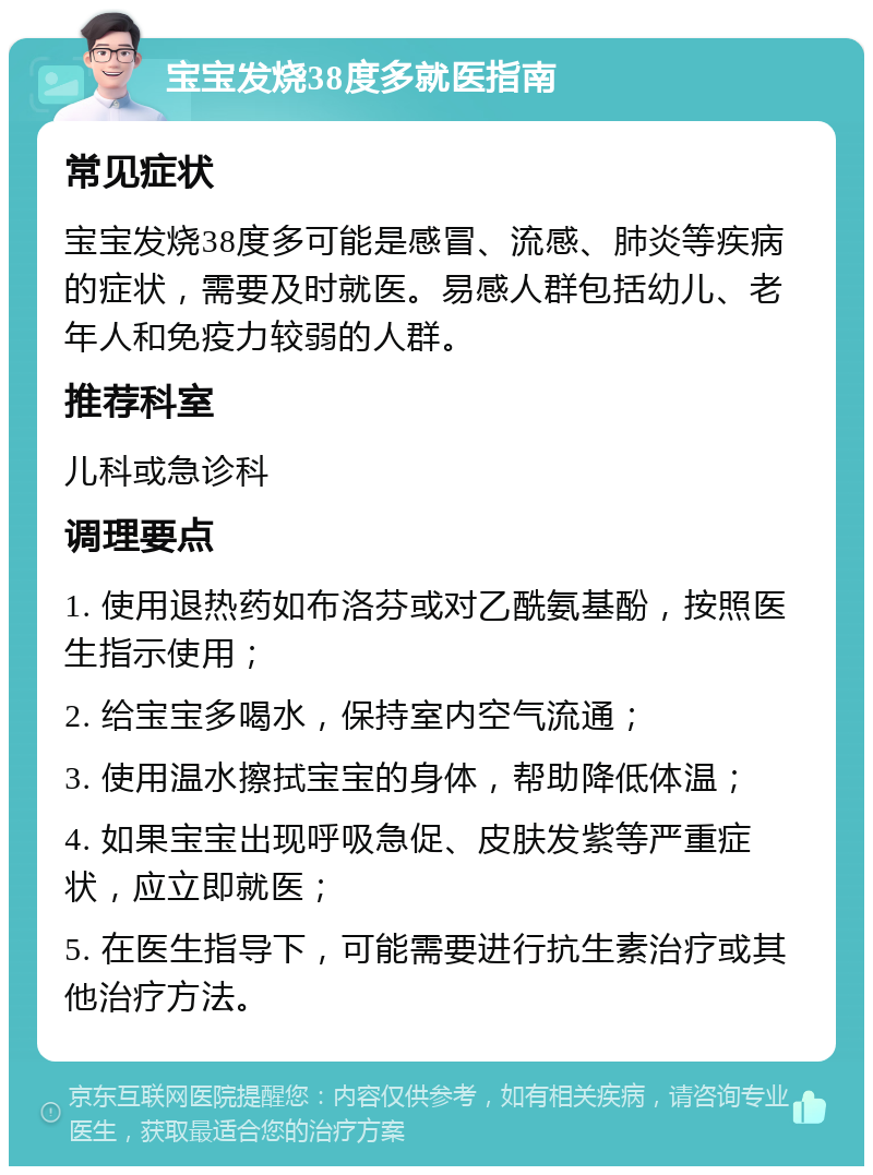 宝宝发烧38度多就医指南 常见症状 宝宝发烧38度多可能是感冒、流感、肺炎等疾病的症状，需要及时就医。易感人群包括幼儿、老年人和免疫力较弱的人群。 推荐科室 儿科或急诊科 调理要点 1. 使用退热药如布洛芬或对乙酰氨基酚，按照医生指示使用； 2. 给宝宝多喝水，保持室内空气流通； 3. 使用温水擦拭宝宝的身体，帮助降低体温； 4. 如果宝宝出现呼吸急促、皮肤发紫等严重症状，应立即就医； 5. 在医生指导下，可能需要进行抗生素治疗或其他治疗方法。